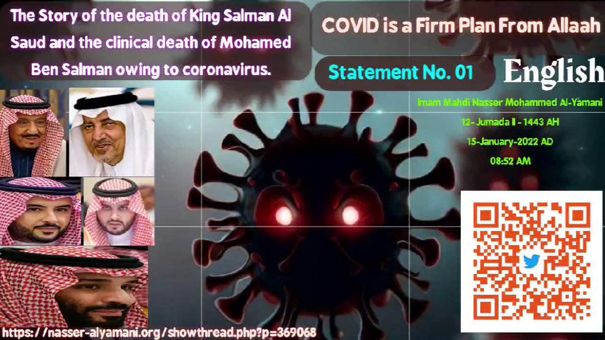 ( Happy 4th of July Happy Fourth of July Independence Day White House America #July4th Chris Bryant Farage Westminster ) Statement No. 01 The Story of the death of King Salman Al Saud and the clinical death of Mohamed Ben Salman owing to coronavirus. COVID is a Firm Plan From Allaah.. Imam Mahdi Nasser Mohammed Al-Yamani 12- Jumada II - 1443 AH 15-January-2022 AD 08:52 AM (According to the official time of [Mecca] Mother of Towns) ______________ COVID is a Firm Plan From Allaah In the name of Allaah, Ar-Rahman (the Most Gracious), the Most Merciful, and the Firm Possessor of Strength. O the worlds, here is the certain news from Lord of the worlds in regards to the continuance of Allaah's cosmic and covidious war until the promise of Allaah to Empower His servant and caliph Imam Mahdi Nasser Mohammed Al-Yamani, Allaah's caliph on the worlds, comes. Verily, I and you have no say in the matter! In line with the Word of Allaah the Exalted (وَرَبُّكَ یَخۡلُقُ مَا یَشَاۤءُ وَیَخۡتَارُۗ مَا كَانَ لَهُمُ ٱلۡخِیَرَةُۚ سُبۡحَـٰنَ ٱللَّهِ وَتَعَـٰلَىٰ عَمَّا یُشۡرِكُونَ ۝ وَرَبُّكَ یَعۡلَمُ مَا تُكِنُّ صُدُورُهُمۡ وَمَا یُعۡلِنُونَ ۝ وَهُوَ ٱللَّهُ لَاۤ إِلَـٰهَ إِلَّا هُوَۖ لَهُ ٱلۡحَمۡدُ فِی ٱلۡأُولَىٰ وَٱلۡـَٔاخِرَةِۖ وَلَهُ ٱلۡحُكۡمُ وَإِلَیۡهِ تُرۡجَعُونَ) [سورة القصص 68 - 70] {And your Lord creates what He wills and chooses; not for them was the choice. Exalted is Allah and high above what they associate with Him. (68) And your Lord knows what their breasts conceal and what they declare. (69) And He is Allah; there is no deity except Him. To Him is [due all] praise in the first [life] and the Hereafter. And His is the [final] decision, and to Him you will be returned. (70)} 28:68-70 O decision-makers and their peoples in the worlds, I Allaah's caliph, Al-Mahdi Nasser Mohammed Al-Yamani, give you a ruling with the truth about Allaah's decision in the clear verses of His Book the Great Quran in regards to the continuance of the calamity of Allaah's climatic and cosmic war due to the approach of planet Saqar which is going to rise upon you from the south side of the Earth. In addition to the global calamity of the Corona war that hits you within your own selves, until the promise of Allaah to establish the global caliphate comes, hence He Perfects His light with His servant [Al-Mahdi] even to the dismay of wrongdoers. In line with the Word of Allaah the Exalted (وَلَوۡ أَنَّ قُرۡءَانࣰا سُیِّرَتۡ بِهِ ٱلۡجِبَالُ أَوۡ قُطِّعَتۡ بِهِ ٱلۡأَرۡضُ أَوۡ كُلِّمَ بِهِ ٱلۡمَوۡتَىٰۗ بَل لِّلَّهِ ٱلۡأَمۡرُ جَمِیعًاۗ أَفَلَمۡ یَا۟یۡـَٔسِ ٱلَّذِینَ ءَامَنُوۤا۟ أَن لَّوۡ یَشَاۤءُ ٱللَّهُ لَهَدَى ٱلنَّاسَ جَمِیعࣰاۗ وَلَا یَزَالُ ٱلَّذِینَ كَفَرُوا۟ تُصِیبُهُم بِمَا صَنَعُوا۟ قَارِعَةٌ أَوۡ تَحُلُّ قَرِیبࣰا مِّن دَارِهِمۡ حَتَّىٰ یَأۡتِیَ وَعۡدُ ٱللَّهِۚ إِنَّ ٱللَّهَ لَا یُخۡلِفُ ٱلۡمِیعَادَ) صدق الله العظيم [سورة الرعد 31] {If there were a recitation that could cause mountains to move, or the earth to split, or the dead to speak, ˹it would have been this Quran˺. But all matters are by Allah’s Will. Have the believers not yet realized that had Allah willed, He could have guided all of humanity? And disasters will continue to afflict the disbelievers or strike close to their homes for their misdeeds until Allah’s promise comes to pass. Surely Allah never fails in His promise. (31)} 13:31 As for what Allaah strikes you with within yourselves; it is due to Allaah's covidious war which hits right in your hearts within your chests, and you will certainly see from the planning of Allaah that which you had not taken into account. As to the Word of Allaah the Exalted: {or strike close to their homes}, it is related to the global calamities of Allaah's cosmic war, the so-called "terrestrial, nautical, and aerial climate disasters" O leaders of mankind and their peoples altogether, do you think that the global third war of this new year of yours, 2020AD, will be lesser in severity than the cosmic and covidious war of 2020 AD and 2021 AD? Nay! I swear by Lord of the Earth and heavens that the global cosmic and covidious war of Allaah for 2022 is far superior in might and punishment for wrongdoers, and indeed Allaah Will Seize wrongdoers and their allies with a heavy punishment And O decision-makers and their governments' assembly, enough ignoring Allaah, my Lord and your Lord, the Leader of the cosmic and covidious war. That is Allaah Lord of the worlds. Furthermore, I remind, alert, and warn all decision-makers, in Arab and Non-Arab governments, not to put Allaah behind their backs [in neglect]. Meaning that, do not cast Him away behind your back in negligence, feeling safe from His planning as if He is not the One behind the cosmic and covidious war. O you who are debased before Allah, who are you acting arrogantly towards? What could you be before the hands of the One possessing the greatest power in the heavens and earth, my Lord and your Lord, Lord of the worlds? Do you see your creation (by Allaah) is greater than the creation of the kingdom of the heavens and earth? So listen to and keep in mind this great news, Allaah's caliph, Al-Mahdi Nasser Mohammed Al-Yamani, has loudly asked the heavens, earth, and mountains a question in a true vision. He asked them if any of them would like to be "Allaah". They replied to Allaah's caliph, Al-Mahdi, with one unified reply, as if it was an echo of the voice of Imam Mahdi. They said: "Nay! Our pleasure lies within being servants of Allaah", I replied with tearful eyes out of my happiness due to their response with truth to their caliph of Allaah: "You are indeed truthful". Verily, Allaah is a Witness and a Trustee, and sufficient is Allah as Witness. Moreover, they are my supporters for the cause of Allaah. Ended is the vision by the command of Allaah, and it is related to me only Likewise, Allaah's caliph, Al-Mahdi Nasser Mohammed Al-Yamani, says the same as the words of the heavens, earth, and mountains. To explain, I say that my pleasure lies within being a servant of Allaah and He Created me for far-reaching wisdom which is to be a devoted servant of Him alone no partners with Him Glorified and highly Exalted is He above what they associate with Him Accordingly, be servants of Allaah like Allaah's caliph Al-Mahdi Nasser Mohammed Al-Yamani and supplicate to Allaah to Forgive your sins, and worship Him alone no partners with Him to achieve the wisdom behind your creation by Him, which is to worship Allaah alone no partners Has He, who Created me, you, heavens and earth and what is within and between them. So fear and worship Him as He Commanded you not to devotedly worship anyone but Him and call not upon anyone besides Him. I am certainly a clear warner from Him to you. From now on, do not cast Allaah behind your backs in negligence. O, decision-makers, it is better for you to beware of Allaah as if you did not, I swear by Allaah the One, the Overpowering that He is going to Seize you with a seizure of one Exalted in Might and Perfect in Ability. Then, you cry for help and He would not Respond until you taste the bad consequences of your misdeeds due to your arrogance and corruption in the land without right. Indeed, He is All-Aware of the corrupting wrongdoers among non-Arabs and Arabs, in line with the Word of Allaah the Exalted {حَتَّىٰ إِذَا أَخَذْنَا مُتْرَفِيهِم بِالْعَذَابِ إِذَا هُمْ يَجْأَرُونَ ﴿٦٤﴾ لَا تَجْأَرُوا الْيَوْمَ ۖ إِنَّكُم مِّنَّا لَا تُنصَرُونَ ﴿٦٥﴾ قَدْ كَانَتْ آيَاتِي تُتْلَىٰ عَلَيْكُمْ فَكُنتُمْ عَلَىٰ أَعْقَابِكُمْ تَنكِصُونَ ﴿٦٦﴾ مُسْتَكْبِرِينَ بِهِ سَامِرًا تَهْجُرُونَ ﴿٦٧﴾ أَفَلَمْ يَدَّبَّرُوا الْقَوْلَ أَمْ جَاءَهُم مَّا لَمْ يَأْتِ آبَاءَهُمُ الْأَوَّلِينَ ﴿٦٨﴾ أَمْ لَمْ يَعْرِفُوا رَسُولَهُمْ فَهُمْ لَهُ مُنكِرُونَ ﴿٦٩﴾ أَمْ يَقُولُونَ بِهِ جِنَّةٌ ۚ بَلْ جَاءَهُم بِالْحَقِّ وَأَكْثَرُهُمْ لِلْحَقِّ كَارِهُونَ ﴿٧٠﴾ وَلَوِ اتَّبَعَ الْحَقُّ أَهْوَاءَهُمْ لَفَسَدَتِ السَّمَاوَاتُ وَالْأَرْضُ وَمَن فِيهِنَّ ۚ بَلْ أَتَيْنَاهُم بِذِكْرِهِمْ فَهُمْ عَن ذِكْرِهِم مُّعْرِضُونَ ﴿٧١﴾ أَمْ تَسْأَلُهُمْ خَرْجًا فَخَرَاجُ رَبِّكَ خَيْرٌ ۖ وَهُوَ خَيْرُ الرَّازِقِينَ ﴿٧٢﴾ وَإِنَّكَ لَتَدْعُوهُمْ إِلَىٰ صِرَاطٍ مُّسْتَقِيمٍ ﴿٧٣﴾} صدق الله العظيم [المؤمنون]. {But as soon as We seize their elite with torment, they start to cry for help. (64) ˹They will be told,˺ “Do not cry for help today. Surely you will never be saved from Us. (65) Indeed, My revelations were recited to you, but you used to back away (66) In arrogance regarding it, conversing by night, speaking evil. (67) Then have they not reflected over the Qur'an, or has there come to them that which had not come to their forefathers? (68) Or did they not know their Messenger, so they are toward him disacknowledging? (69) Or ˹because˺ they say, “He is insane?” In fact, he has come to them with the truth, but most of them are resentful of the truth. (70) But if the Truth had followed their inclinations, the heavens and the earth and whoever is in them would have been ruined. Rather, We have brought them their message, but they, from their message, are turning away. (71) Or do you, [O Muhammad], ask them for payment? But the reward of your Lord is best, and He is the best of providers. (72) And certainly, you (O Muhammad SAW) call them to a Straight Path (true religion Islamic Monotheism). (73)} 23:64-73 O Mohammed Bin Salman Bin Abdul Aziz Aal-Saud, I am fed up with my patience on you having imprisoned my supporters and on top of them Abdul Aziz Mohy Meshref Al-Shahhari, in the prisons of KSA for more than three years. And I, Allaah's caliph, Al-Mahdi Nasser Mohammed Al-Yamani, am not begging you O Mohammed Bin Salman to free them but I am indeed commanding you to decree an order to set them all free urgently without delay; in addition to, compensating them financially for imprisoning them without any right. But because they are among the supporters of Imam Mahdi Nasser Mohammed Al-Yamani who calls for worshipping Allaah alone no partners with Him, removing man's injustice to his fellow man, and achieving global peace between populations, along with peaceful coexistence between Muslims and non-Muslims. Certainly, whoever opposes me in this is opposing Allaah, His messengers, and His caliph O Mohammed Bin Salman and his allies, Allaah Has Ordered me to say the following to whoever opposes Allaah and His caliph: (What is your thought about Whom Allaah is with Him). And O Mohammed Bin Salman, release my Saudi and Non-Saudi supporters from the prisons of KSA, and beware of Allaah's planning and know with knowledge of certainty that whoever defies Allaah and His caliph; indeed Allaah will severely torment him. Moreover, all the worlds will surely know that the best outcome is for the righteous and the earth belongs to Allaah and He grants it to whomever He chooses of His servants. Also, people altogether will know that Allaah will achieve His will if Nasser Mohammed Al-Yamani was truly Imam Mahdi; Allaah's caliph on the worlds. Verily, if I am a liar, it will be to my own loss and no harm shall befall you. And we will wait and see as Judgment belongs to Allaah, the Swiftest in planning and accounting O Mohammed Bin Salman, you and your likes among Arab and Non-Arab and all those who arrested my supporters in KSA along with all those who judged on them in aggression without any right, will know that all power belongs to Allaah. We will see what Allaah, the Severe in Punishment shall do to them and you surely will not avail them anything against Allaah's torment. And I will not launch against you any missiles from Yemen as I do not own them and they belong to Houthis and I do not need their assistance at all, as Allaah will direct against you and your likes in the worlds a severe in might COVID and will increase it in ferocity making it a new COVID by Allaah's words of Power [the word "be" so it is]; firm planning by Allaah, to invade the chests of wrongdoers as well as yours, o Mohammed Bin Salman. Since it is dedicated to all those who defy Allaah and His caliph among decision-makers in different countries in the worlds, as a result, Allaah will annihilate them by a command from Him or severely torment them until whenever He Pleases. Indeed He is the Most Knowing and Most Wise and to Him, all matters return in decision On the other hand, whoever repents and turns to his Lord to Guide his heart and Forgive his sins to worship Allaah alone no partners with Him, and submit to Allaah's caliph on the worlds; Imam Mahdi Nasser Mohammed Al-Yamani in obedience to Allaah my Lord and your Lord, will definitely find Allaah All-Forgiving and Most Merciful So flee from Allaah to Him, indeed I am a clear warner from Him to You. And worship Him alone no partners with Him as verily I am a clear warner from Him to you. Also, call upon Him alone no partners with Him, and do not call anyone else besides Him as certainly, I am a manifest warner from Him to you. O Allaah I have delivered so be my Witness Peace be upon the messengers and praise to Allaah Lord of the worlds... Allaah's caliph and servant; Imam Mahdi Nasser Mohammed Al-Yamani _______________ Translated by: Deena ADEL Source Text: