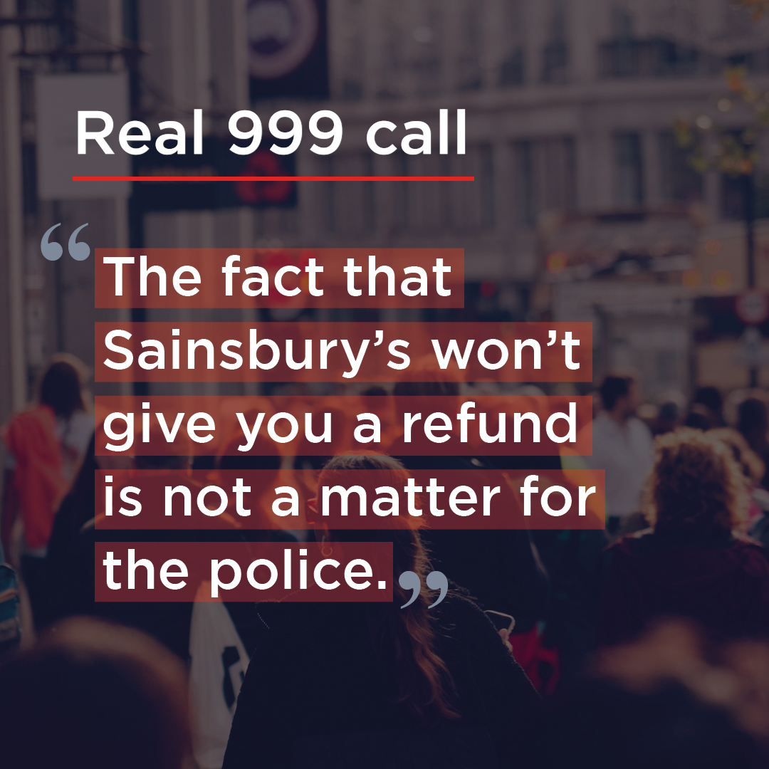 'The fact that Sainsbury's won't give you a refund is not a matter for the police' 999 should only be used when there is an immediate threat to life or a crime being committed, not retail issues. #ThinkBeforeYouDial, using the correct reporting method could save someone's life