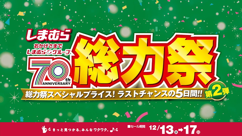 おかげさまでしまむらグループ70周年！ 総力祭第２弾開催！ 総力祭スペシャルプライス！ ラストチャンスの５日間！ 12/17(日)まで！ 今すぐお近くのしまむらへ！