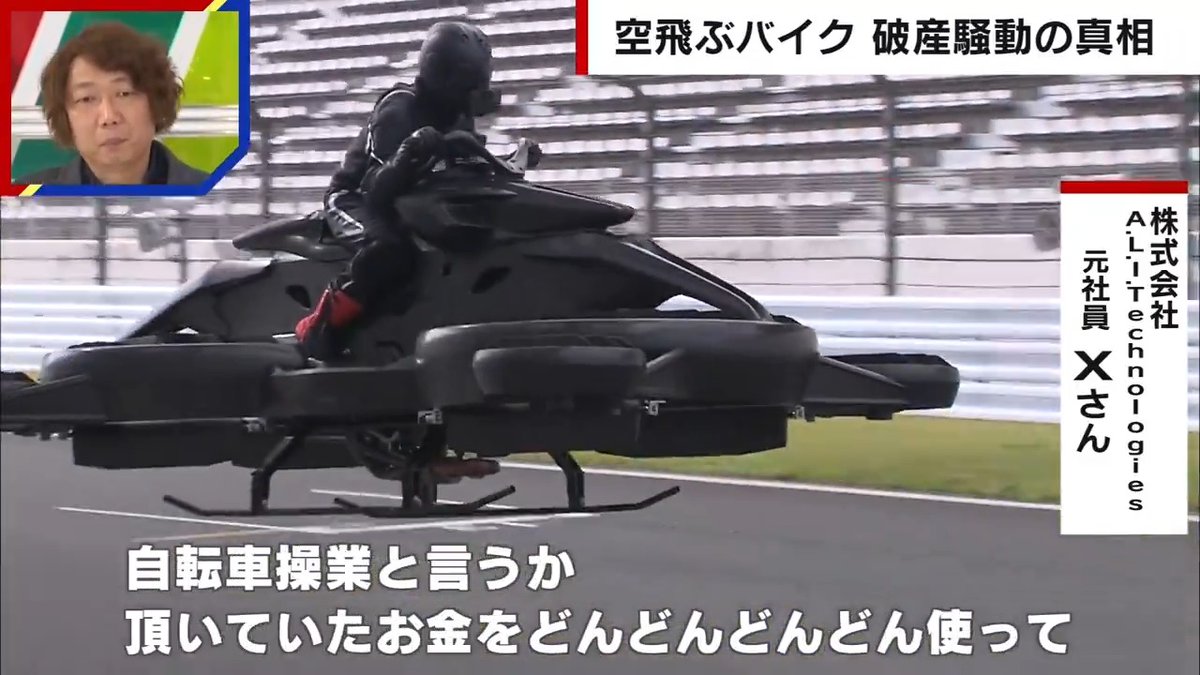 【実態明かす】"空飛ぶバイク"開発企業が倒産、元社員「自転車操業だった」 開発していた"空飛ぶバイク"は、強い風が吹くとあおられてしまい、場合によっては搭乗者が落ちることも。飛行時間などの問題もあり「一般に売り出せるものにはちょっと遠かった」と明かす。