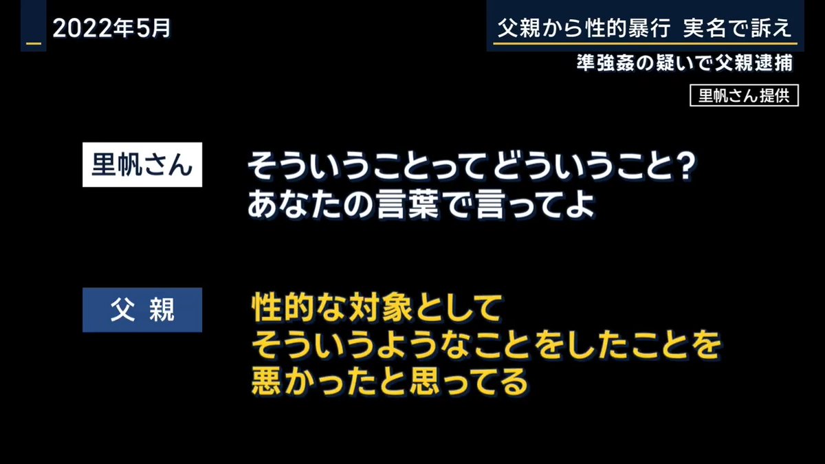 【実の父親から性的暴行 実名で訴え】 福山里帆さん(24)は中学2年から高校2年まで実の父親から性的暴行を受ける →高校で保健室の先生に被害を打ち明け、児童相談所に通報、一時保護 →東京の大学に進学後、22歳になって父親を問いただす 里帆さん「悪いと思ってる?」 父親「思ってる」 里帆さん「どう悪いと思ってるの?何をして悪いと思ってるの?」 父親「そういうことをした」 里帆さん「そういうことってどういうこと?あなたの言葉で言ってよ」 父親「性的な対象として、そういうようなことをしたことを悪かったと思ってる」 里帆さん「どうして私なの?私は子どもだったからなのかなと」 父親「強いて言うなら近くにいたからかもしれない」 ▼弁護士によると父親は自首を拒否。家庭内の解決は不可能として去年6月父親を刑事告訴 →6日準強姦の疑いで逮捕 福山里帆さん 「一番言いたいことは、恐らく私だけじゃなくて 自分の周り、他の方の周りにも家庭内で性暴力にあった方、あっている方はいると思う。見えないだけで」 「不安だとは思うんですけど周りの大人だったりサポートしてくれる方にまずは相談してみて心の被害も少し軽くなりますから。言って、助けを求めて、1日でも早く終わらせられるようにしてほしい」