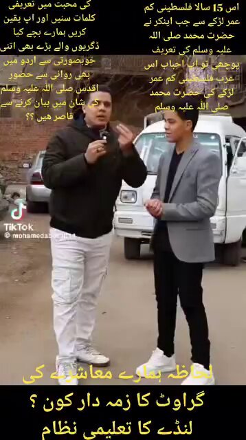 *اس 15 سالا فلسطینی کم عمر لڑکے سے جب اینکر نے حضرت محمد صلی اللہ علیہ وسلم کی تعریف پوچھی تو اپ احباب اس عرب فلسطینی کم عمر لڑکے کی حضرت محمد صلی اللّٰہ علیہ وسلم کی محبت میں تعریفی کلمات سنیں اور اپ یقین کریں ہمارے بچے کیا ڈگریوں والے بڑے بھی اتنی خوبصورتی سے اردو میں بھی روانی سے حضورِ اقدس صلی اللّٰہ علیہ وسلم کی شان میں بیان کرنے سے قاصر ھیں ؟؟ لحاظہ ہمارے معاشرے کی گراوٹ کا زمہ دار کون ؟ لنڈے کا تعلیمی نظام*