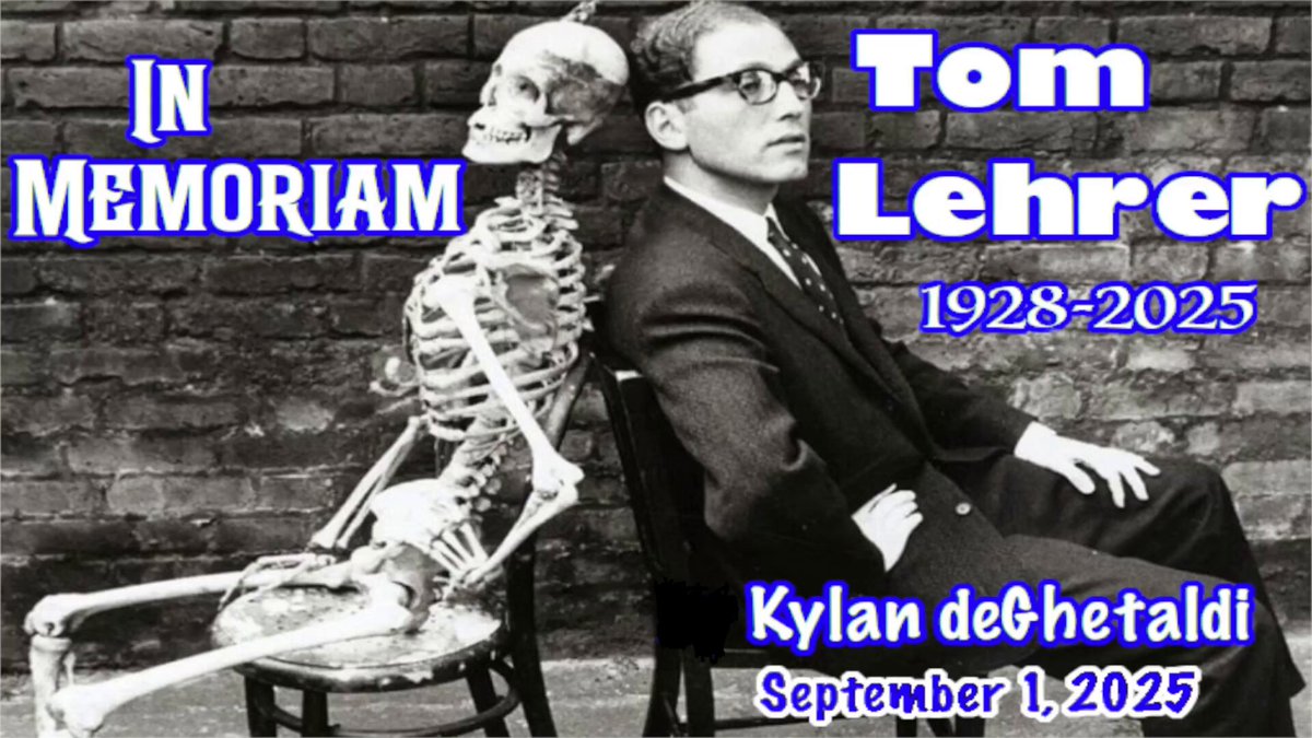 Tom Lehrer - In Memoriam (1928-2025) Tribute Concert by Kylan deGhetaldi 🙏 1. The Irish Ballad - 1:54 2. The Elements (Updated + Aristotle Version) - 7:03 3. In Old Mexico - 12:24 4. The Masochism Tango - 17:57 5. Who’s Next? (Updated) - 22:04 6. Oedipus Rex - 25:51 7. My Home Town - 28:26 8. Poisoning Pigeons in the Park - 31:28 9. Pollution - 34:33 10. She’s My Girl - 38:05 11. L-Y - 43:04 12. O-U (The Hound Song) - 45:58 13. The Love Song of the Physical Anthropologist (Updated) - 48:11 14. The Old Dope Peddler - 40:44 15. The Folk Song Army - 51:59 16. The Wild West Is Where I Want to Be - 55:12 17. National Brotherhood Week (Updated) - 58:47 18. Selling Out - 1:02:21 19. No Rice (It’s Gotta Just Happen) - 1:07:27 20. N Apostrophe T - 1:12:15 21. Silent E - 1:15:42 22. Silent E (Private Version) - 1:18:22 23. I Hold Your Hand in Mine - 1:19:37 24. So Long, Mom (A Song for World War III) (Updated) - 1:21:43 25. When You Are Old and Gray - 1:24:09 26. (I’m Spending) Hanukkah in Santa Monica - 1:27:31 27. Political Action Song - 1:30:15 28. Without an “S” - 1:32:33 29. Be Prepared - 1:36:52 30. New Math - 1:41:00 31. That’s Mathematics - 1:47:17 32. I Wanna Go Back to Dixie - 1:52:11 33. I Got It From Agnes - 1:54:35 34. Alma - 1:57:38 35. MLF Lullaby - 2:02:54 36. Wernher von Braun (Updated) - 2:07:17 37. Lobachevsky - 2:17:33 38. Deep Doodoo - 2:25:31 39. The Vatican Rag - 2:30:10 40. We Will All Go Together When We Go - 2:34:46