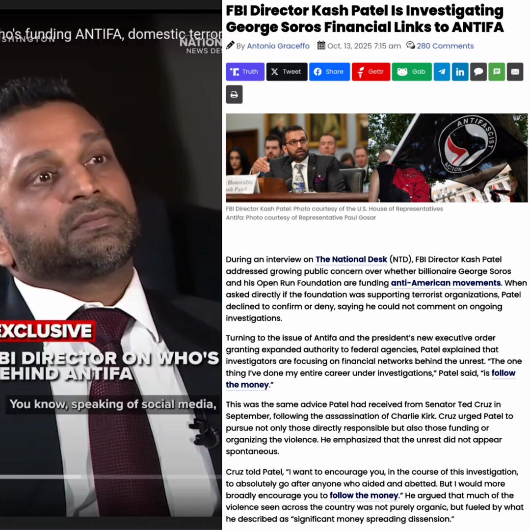 The SOROS & NGOs funding DOMESTIC TERRORISM and ANTIFA are all coming to an END. Major investigations are now underway into every single PERSON, ORGANIZATION, and NGO involved. FBI Director Kash Patel addressed growing public concern over whether billionaire George Soros and his Open Run Foundation are funding anti-American movements. When asked directly if the foundation was supporting terrorist organizations, Patel declined to confirm or deny, saying he could not comment on ongoing investigations. Turning to the issue of Antifa and the president’s new executive order granting expanded authority to federal agencies, Patel explained that investigators are focusing on financial networks behind the unrest. “The one thing I’ve done my entire career under investigations,” Patel said, “is follow the money.” This was the same advice Patel had received from Senator Ted Cruz in September, following the assassination of Charlie Kirk. Cruz urged Patel to pursue not only those directly responsible but also those funding or organizing the violence. He emphasized that the unrest did not appear spontaneous. Cruz told Patel, “I want to encourage you, in the course of this investigation, to absolutely go after anyone who aided and abetted. But I would more broadly encourage you to follow the money.” He argued that much of the violence seen across the country was not purely organic, but fueled by what he described as “significant money spreading dissension.” According to Cruz, investigators had already found shell casings bearing slogans popularized by Antifa, further suggesting a coordinated and well-funded effort. He also cited evidence of similar financial backing behind the Antifa and Black Lives Matter riots of previous years, as well as the pro–open border riots in Los Angeles and other cities over the past year. “I’ve introduced legislation called the Stop Funding Rioters Act,” Cruz said, explaining that the bill would add rioting to the list of predicate offenses under RICO. “I believe the money should be tracked and prosecuted under RICO.” He went on to note that at recent anti-Semitic and violent campus protests, many tents appeared identical, implying centralized organization and funding. In his TND interview, Patel similarly elaborated that violent demonstrations do not arise spontaneously. “You don’t have hundreds of people surround a courthouse overnight, then move down to Los Angeles, and later to Chicago, without coordination,” he said. “It is an organized effort that someone, or some groups, are paying for.” Patel confirmed that the FBI currently has “open investigations on multiple groups and individuals funding these efforts” and that legal processes have already been executed. “Search warrant results are coming in,” he noted, adding that recent actions formally designate certain domestic groups as terrorist organizations. Asked whether prosecutions would target individuals providing material support rather than criminalizing ideology, Patel replied that each case would be handled carefully. “We have to recognize these groups for what they are,” he said. “If we as a society just allow these riots to continue, we’re going to be engulfed by criminal activity.” He concluded with a strong condemnation of the rioters and their violence. “You can’t attack law enforcement, you can’t throw rocks and boulders at officers, you can’t set fire to a federal building and get away with it. How is that acceptable?” Patel stated: “We are following the money. Money never lies. And that’s what it’s going to take to bring down this network of organized criminal thugs.” President Trump’s executive order, signed on September 22, 2025, granted the FBI extraordinary authority to investigate Antifa and its financial backers. The order officially designated Antifa as a “domestic terrorist organization” and directed all federal agencies to dismantle operations linked to the group. It also instructed investigators to pursue anyone “claiming to act on behalf of Antifa” or “providing material support,” establishing broad criteria for potential prosecution. Under the order, FBI Director Kash Patel, Attorney General Pam Bondi, and Treasury Secretary Scott Bessent are coordinating efforts to trace the financial networks behind Antifa-linked activities. The Treasury Department is leading a parallel effort to map funding channels and follow the money trail across domestic and international accounts. Trump’s memorandum further directs the FBI, IRS, and other federal agencies to identify funding sources and refer organizations involved in supporting violent movements to the Department of Justice for prosecution. The White House and several reports have identified George Soros’s Open Society Foundations as one of the entities allegedly funding organizations linked to Antifa activities. According to a report by the Capital Research Center, the foundation has provided more than $80 million since 2016 to groups “tied to terrorism or extremist violence.” Of that, roughly $23 million went to seven organizations that engaged in or supported violence, property destruction, and economic sabotage. Among the recipients, the Sunrise Movement received at least $2 million and later endorsed and raised funds for Antifa-associated groups such as the Stop Cop City coalition—whose members now face over 40 domestic terrorism charges and 60 racketeering indictments. Another $400,000 went to the Center for Third World Organizing, also known as the Ruckus Society, which trained activists in property destruction during the 2020 riots. Open Society also distributed $18 million to the Movement for Black Lives, which co-authored materials glorifying Hamas’s October 7 attacks and instructing activists on using false IDs, organizing blockades, and disrupting the economy. These funding relationships between Soros’s foundations and groups tied to violent activity provide a legitimate basis for federal investigation. Determining whether that support was direct or indirect requires tracing money through intermediary organizations, an established method in cases involving organized crime or terrorism financing. However, prosecuting Antifa presents serious challenges. The movement lacks a formal hierarchy, leadership, bank accounts, or documented revenue streams. It functions primarily as an ideology rather than a structured organization, which complicates efforts to apply conventional terrorism statutes. Legal experts warn that attempts to prosecute Antifa as an organization could face constitutional challenges under the First Amendment, which protects freedom of speech and assembly. Under U.S. law, an organization cannot be banned solely for its beliefs, nor can membership itself be made illegal. President Trump’s designation of Antifa as a domestic terrorist organization was executed through an executive order, not an act of Congress, and represents an unprecedented legal step that may face scrutiny in court. Still, if investigators can trace George Soros’s funding through intermediary entities that provided material support for violent acts, the Department of Justice could gain multiple avenues for prosecution under existing laws targeting financial facilitation of terrorism and organized crime. The days of SOROS and ANTIFA are OVER.