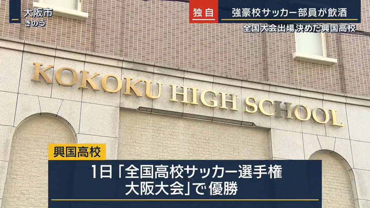 【独自】サッカー強豪校 複数部員が飲酒などで停学 ｜ 11月1日「全国高校サッカー選手権大阪大会」で優勝した興国高校のサッカー部員が2日夜、大阪府内の飲食店で飲酒した後、路上で意識障害の症状を起こし救急搬送 →学校側は同席した複数の部員についても停学と無期限の部活動禁止の処分に ▼今後の試合については 「同種事案がないか調査し、結果を踏まえて判断する」