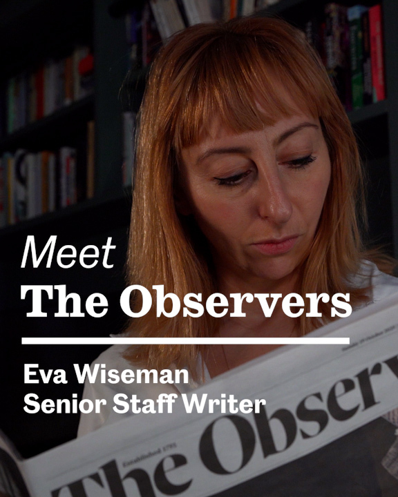 Meet the Observers: Eva Wiseman Eva Wiseman studied art before moving into journalism. After working at The Face, she joined The Observer as an editor, and started writing a column for Observer Magazine in 2010. Eva’s column covers everything from motherhood, the industries that prick the anxieties around motherhood, mental health, and the darker side of wellness and beauty. Read, watch and listen to more of Eva’s reporting: