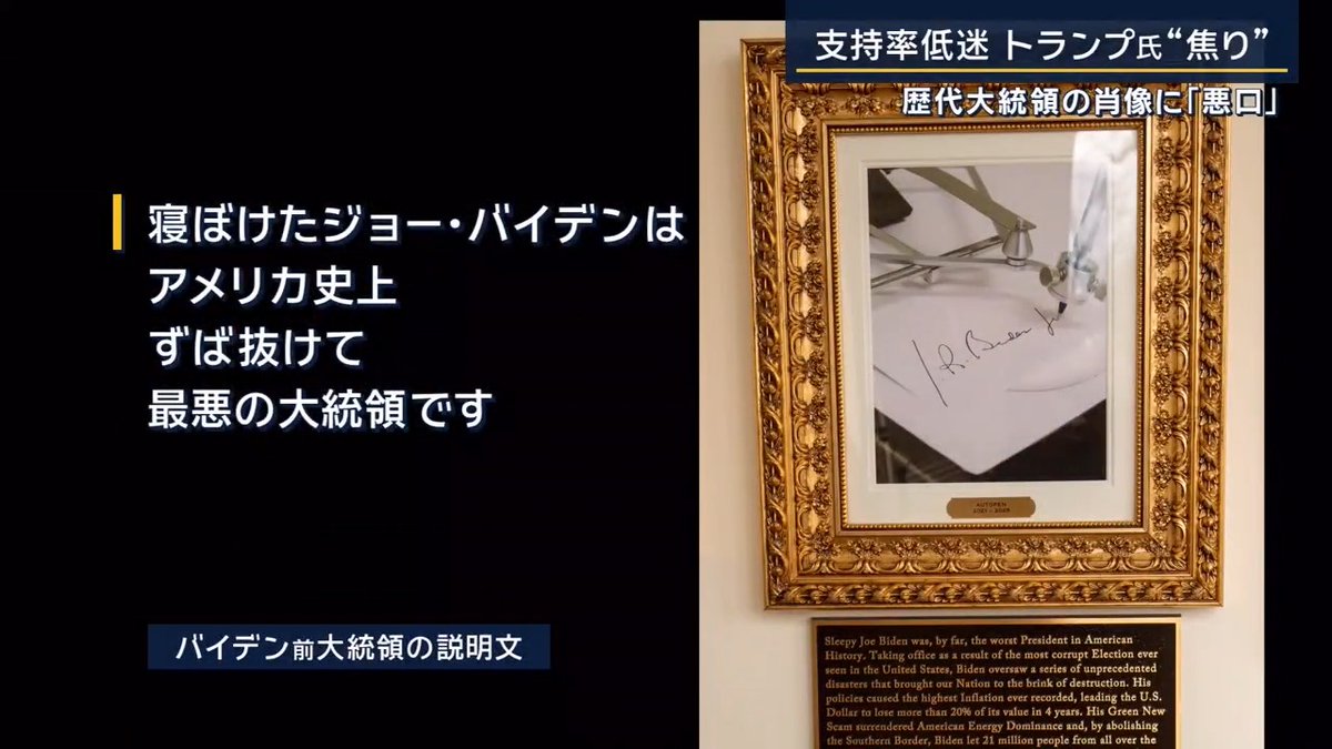 【歴代大統領の肖像に“悪口”】支持率低迷にトランプ氏“焦り” ｜ ▼ホワイトハウスで歴代大統領の肖像画が飾られた廊下の改装が行われ各大統領についての説明文が付け加えられた 中には… オバマ元大統領の説明文 「バラク・オバマは初の黒人大統領です。彼は後継者としてヒラリー・クリントンを選んだが、ドナルド・トランプに敗北しました」 バイデン前大統領の説明文 「寝ぼけたジョー・バイデンはアメリカ史上ずば抜けて最悪の大統領です。国家を壊滅寸前に追いやりましたが、トランプ大統領が圧勝して再選し、アメリカを救いました！」 →バイデン前大統領にいたっては肖像画すらなし 文中には、トランプ大統領がSNSに投稿する際によく目にする『！』や大文字で強調された箇所も いくつかの文面はトランプ大統領自ら書いたという ▼演説でも“民主党政権批判”に躍起 アメリカ トランプ大統領 「前政権とそのお仲間議員らは国庫から何兆ドルも奪い、あらゆる物価をかつてないほど高騰させた。私がその物価をあっという間に引き下げたんだ」 「バイデン政権時、実質賃金は3000ドルも暴落したが、トランプ政権で工場作業員の賃金は1300ドル増額、建築作業員も1800ドル上がった。石炭産業の復活で、炭鉱作業員の賃金は3300ドルも上がった」 「いいか。賃金がインフレよりもずっと早いペースで上がっている。すごいだろ」 →複数のアメリカメディアの評価は“早口で墓穴を掘った”というものだった ▼トランプ大統領の“焦り”の表れ？ 大統領就任から間もなく1年をむかえ、各社が世論調査を実施 →トランプ氏を強く支持する人の割合は2割前後まで落ち込む FOXニュースの調査では『現在の経済状況の責任がトランプ氏にある』と答えた有権者は6割超に