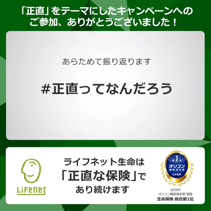 「正直ってなんだろう」 「正直な保険ってなんだろう」 のキャンペーンにご参加いただき、ありがとうございました✨ 大事にすべき「正直な形」が見えました😌 みんなで考えた「正直」を動画にまとめましたので、ぜひご覧ください🎬🤗 正直に、わかりやすく、安くて、便利に。 ライフネット生命♪
