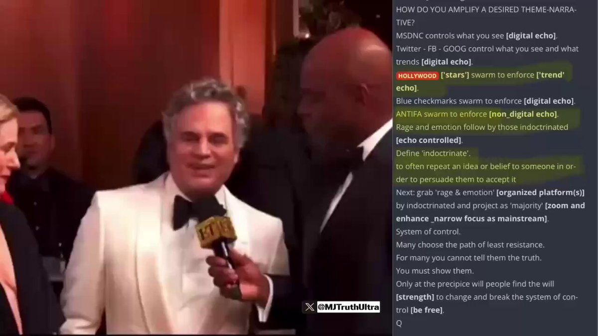 Shitty Actor Mark Ruffalo shows up to the Golden Globes to say President Trump Murdered Renee Good with his “Storm Troopers” This is EXACTLY what Q warned us about… HOW DO YOU AMPLIFY A DESIRED THEME-NARRATIVE? 1. MSDNC controls what you see [digital echo]. 2. Twitter (Not Anymore)- FB - GOOG control what you see and what trends [digital echo]. 3. HOLLYWOOD ['stars'] swarm to enforce ['trend' echo]. 4. ANTIFA swarm to enforce [non_digital echo]. (Minnesota) 5. Rage and emotion follow by those indoctrinated [echo controlled]. Define 'indoctrinate'. to often repeat an idea or belief to someone in order to persuade them to accept it Next: grab 'rage & emotion' [organized platform(s)] by indoctrinated and project as 'majority' That is their System of control.