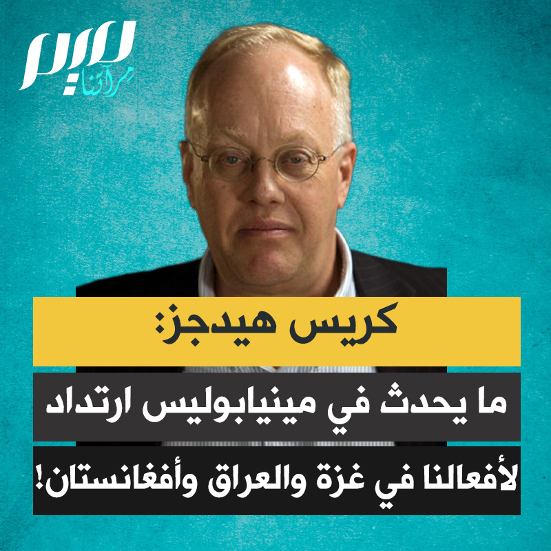 الكاتب والصحفي الأمريكي كريس هيدجز: “هذا يسمى ارتداد الإمبراطورية.. قتل المدنيين العزّل في شوارع مينيابوليس لن يكون صادمًا للعراقيين في الفلوجة ولا للأفغان في إقليم هلمند. فقد عانوا لعقود من إرهاب الجيش الأميركي. زرعنا الريح، وها نحن نحصد العاصفة. فآلة الرعب التي جرى إتقانها ضد من تخلّينا عنهم وخنّاهم، ومن بينهم الفلسطينيون في غزة، أصبحت الآن جاهزة لاستخدامها ضدنا.”