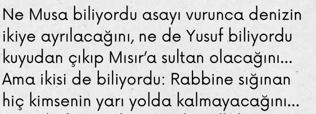 📌 “Ne Musa biliyordu asayı vurunca denizin ikiye ayrılacağını, ne de Yusuf biliyordu kuyudan çıkıp Mısır'a sultan olacağını... Ama ikisi de biliyordu; Rabbine sığınan hiç kimsenin yarı yolda kalmayacağını...”