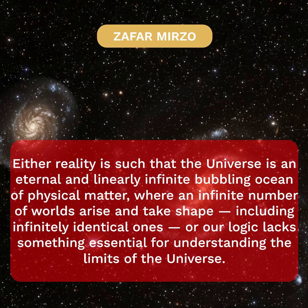 Either reality is such that the Universe is an eternal and linearly infinite bubbling ocean of physical matter, where an infinite number of worlds arise and take shape — including infinitely identical ones — or our logic lacks something essential for understanding the limits of the Universe. : The author presents two stark alternatives for understanding reality. Either the Universe is an eternal, linearly infinite ocean of physical matter — a ceaselessly bubbling expanse in which an infinite number of worlds continuously arise, evolve, and sometimes mirror one another exactly or our current logic is fundamentally incomplete, missing some essential principle needed to grasp the true boundaries (or boundarylessness) of existence. This dilemma forces us to confront the limits of human reason when faced with cosmic scale. If the first option holds, then our own world is merely one fleeting bubble among countless others, and every event, every life, every civilization is repeated infinitely across the vastness. If the second is true, then reality may possess structures or dimensions that lie permanently beyond our conceptual reach. In either case, the question reveals the profound humility required when contemplating the ultimate nature of the cosmos. Our logic may be powerful, but it is not yet sufficient to settle whether infinity or incompleteness better describes the whole.