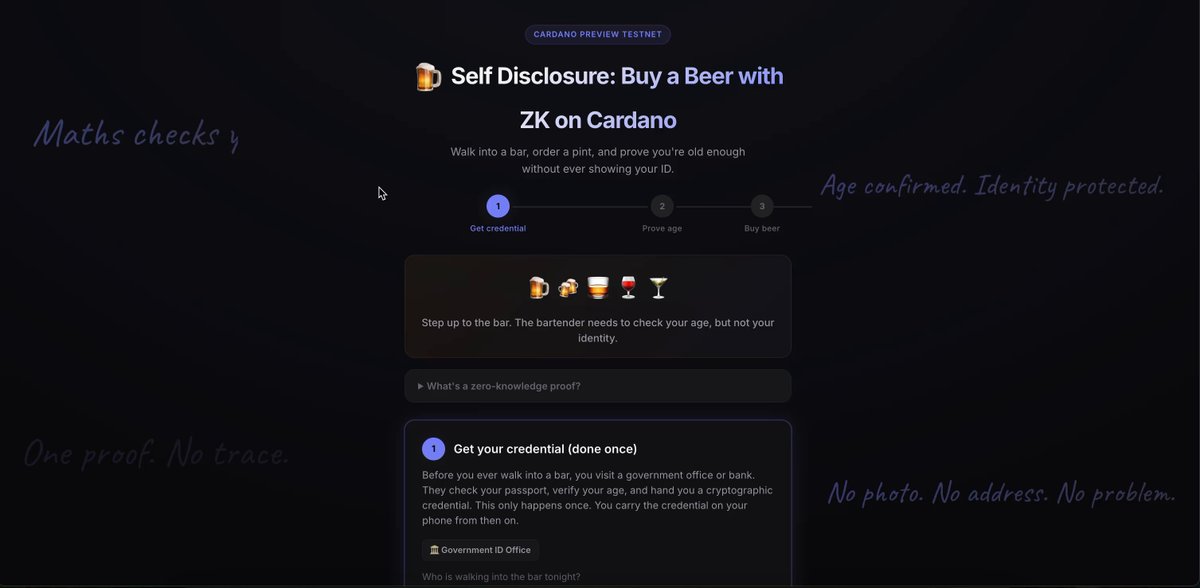 Self Disclosure Privacy using ZK Proofs, Demonstrated & Executed Directly on Cardano Preview I built a demo where a customer buys a beer and proves they are 18 or over, without ever showing their ID. No name. No birth year. No photo. Just maths. Two beers were ordered. Two separate transactions. The same proof, reused, no re-verification needed. The blockchain recorded "age verified" both times. That's all it knows. No name. No address. No date of birth. No photo. No personal data of any kind. This runs entirely and directly on Cardano. No sidechains. No L2s. No off-chain verification. The ZK proof is checked by the Plutus V3 validator itself, on-chain, using Groth16. And this isn't just for bars, it works for shops, website signups, any age-restricted service. One credential, reused anywhere. Self disclosure means you choose what to share, and in this case, the customer chose to share nothing except "yes, I'm old enough, give me a nice cold beer." 🍺 Massive shout out to everybody involved in the below! Aiken smart contract language on Cardano (please don't judge my Aiken... I know it's bad 😂) ak-381 by Modulo-P, Groth16 SNARK verification library for BLS12-381 on Aiken Circom + snarkjs, ZK circuit design and proof generation MeshSDK, transaction building and wallet management Blockfrost, blockchain data provider A basic demo to set the stage for further privacy enhancements that can occur directly on Cardano. Self disclosure privacy on Cardano Cheers Cardano 🍻🍻 Beer 1 Beer 2