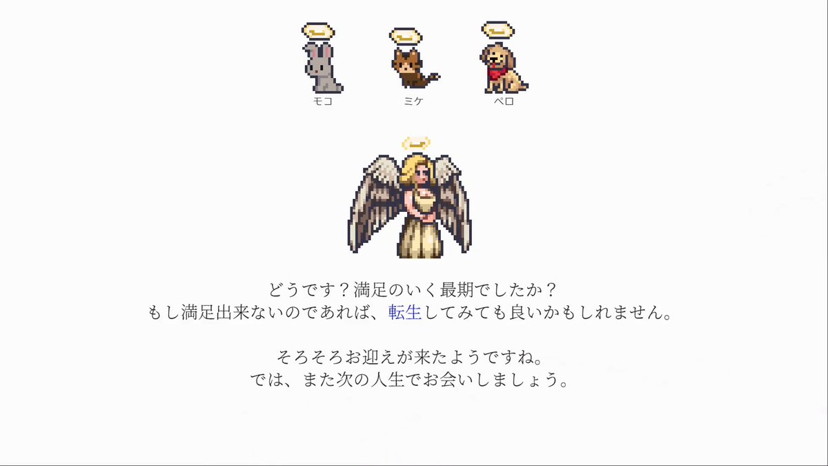 【孤独なインディーゲーム開発者の一生】 プレイヤーの寿命が尽きると最期は飼ってたペットが迎えに来てくれます。 なお、生き方によって最期のイベントが変わる感じで、この後に年表とか人生リザルトとかも入れる予定です。 ↓Steam↓