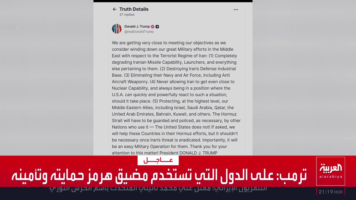 ترمب: * نقترب جدا من تحقيق أهدافنا * ندرس تقليص جهودنا العسكرية الكبيرة في الشرق الأوسط * على الدول التي تستخدم مضيق هرمز حمايته وتأمينه * سنساعد الدول في حماية مضيق هرمز إذا طلب منا ذلك * حماية مضيق هرمز لن تكون ضرورية بمجرد القضاء على تهديد إيران قناة العربية