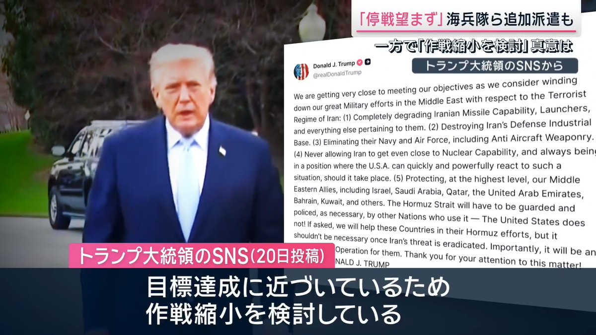 【トランプ氏「停戦望まず」】一方で「作戦縮小を検討」真意は ｜ アメリカとイスラエルによるイランへの攻撃開始から3週間。攻撃の応酬は終わりが見えない状況に ▼トランプ大統領は『戦闘はまもなく終わる』としていたが… アメリカ トランプ大統領 「停戦など望んでいない。相手を壊滅させている最中に停戦などあり得ないだろう」 イランと対話する考えは“ない“としながらも、自身の SNS ではー トランプ大統領のSNS（20日投稿） 「イランのテロ政権に対する中東での大規模な軍事作戦が目標達成に近づいているため、作戦縮小を検討している」 一方で、海兵隊員ら数千人の追加派遣など軍事作戦を“強化“する動きも CNN ホワイトハウス担当記者 「政権の見立てでは、戦争は『縮小している』そうですが、海兵隊の追加派遣で、戦況は泥沼化の様相を見せています」 ▼イランの最高指導者 モジタバ師が2度目の声明発表 イラン最高指導者・モジタバ師声明 「敵は数日でイランの体制を解体できると見ていたが、それは大誤算だ」 「敵を混乱させる打撃を与え続けた結果、(アメリカやイスラエルは)発言が矛盾し、不条理な行動をみせている」 原油の供給不安が一段と高まるなか、今週、原油の先物価格は再び一時1バレル=100ドルの大台を突破 トランプ政権は20日、制裁の対象としているイラン産の原油について『現在、海上輸送中のものに限り各国が購入することを認める』とした アメリカ ベッセント財務長官のSNS 「世界へのエネルギー供給を最大化し市場の安定化に努める」 イランのアラグチ外相は、共同通信のインタビューに対し『日本側との協議を経て日本関連の船舶の通過を認める用意がある』との考えを示した サタデーステーション