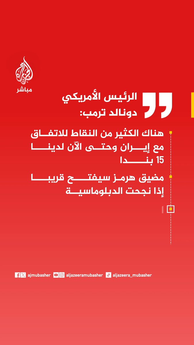 الرئيس الأمريكي دونالد ترمب: - هناك الكثير من النقاط للاتفاق مع إيران وحتى الآن لدينا 15 بندا - مضيق هرمز سيفتح قريبا إذا نجحت الدبلوماسية - التحكم بمضيق هرمز ربما سيكون من قبلي ومن قبل آية الله في إيران - خامنئي قتل وغير معروف مصير ابنه مجتبى ولا - أعتبره القائد الفعلي لإيران - لو لم نضرب إيران بقاذفات بي 2 فإنها كانت ستطور سلاحا نوويا خلال أسبوعين