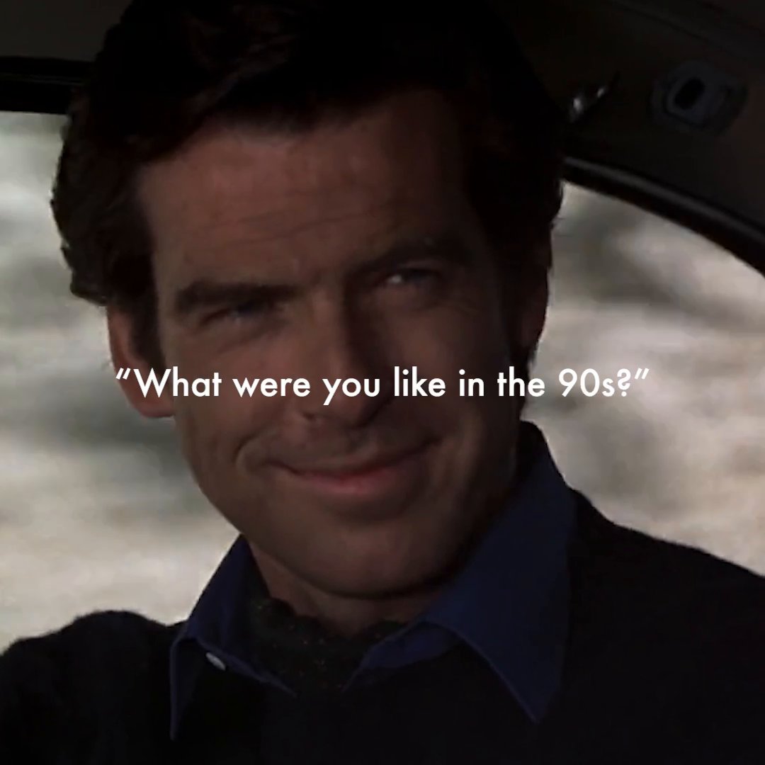 We were Pierce Brosnan in the 90s.