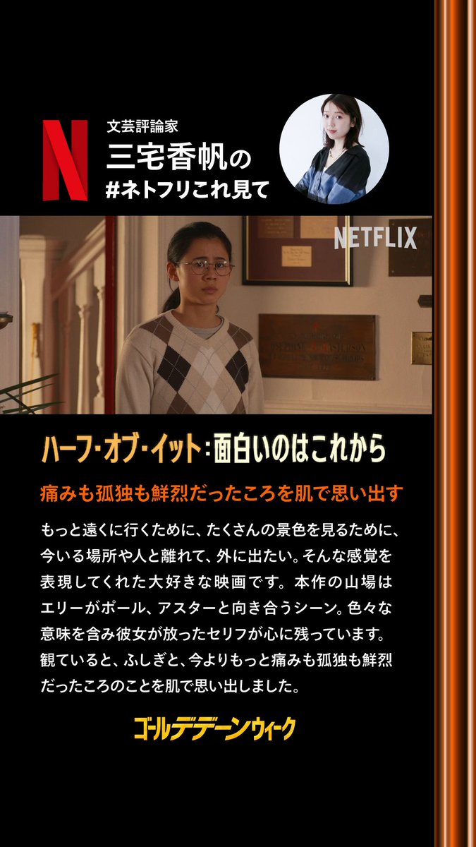 ┏━━━━━━━━━━━━┓ GWはネトフリチャンス 文芸評論家 三宅香帆の #ネトフリこれ見て ┗━━━━━━━━━━━━┛ ◆ハーフ・オブ・イット: 面白いのはこれから 『痛みも孤独も鮮烈だったころを肌で思い出す』 もっと遠くに行くために、たくさんの景色を見るために、今いる場所や人と離れて、外に出たい。そんな感覚を表現してくれた大好きな映画です。本作の山場はエリーがポール、アスターと向き合うシーン。色々な意味を含み彼女が放ったセリフが心に残っています。観ていると、ふしぎと、今よりもっと痛みも孤独も鮮烈だったころのことを肌で思い出しました。 ◆三宅香帆(文芸評論家) 1994年高知県生まれ。京都大学人間・環境学研究科博士前期課程修了。リクルート社を経て独立。小説や古典文学やエンタメなど幅広い分野で、批評や解説を手がける。著書『なぜ働いていると本が読めなくなるのか』『考察する若者たち』等多数。 三宅香帆 #ゴールデデーンウィーク