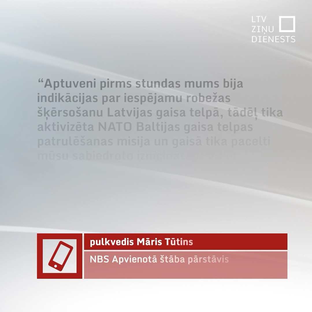 “Mēs runājam par vairāk nekā vienu objektu, kas tika fiksēts mūsu sensoros,” Latvijas Televīzijas Ziņu dienestam atklāja NBS Apvienotā štāba Informācijas analīzes un vadības departamenta priekšnieks pulkvedis Māris Tūtins. Pulkvedis, runājot par NATO sabiedroto iznīcinātājiem, uzsvēra, ka NATO aktīvi un operatīvi iesaistās Latvijas gaisa telpas aizsardzībā.