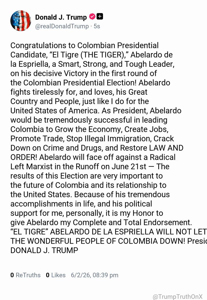 Congratulations to Colombian Presidential Candidate, “El Tigre (THE TIGER),” Abelardo de la Espriella, a Smart, Strong, and Tough Leader, on his decisive Victory in the first round of the Colombian Presidential Election! Abelardo fights tirelessly for, and loves, his Great Country and People, just like I do for the United States of America. As President, Abelardo would be tremendously successful in leading Colombia to Grow the Economy, Create Jobs, Promote Trade, Stop Illegal Immigration, Crack Down on Crime and Drugs, and Restore LAW AND ORDER! Abelardo will face off against a Radical Left Marxist in the Runoff on June 21st — The results of this Election are very important to the future of Colombia and its relationship to the United States. Because of his tremendous accomplishments in life, and his political support for me, personally, it is my Honor to give Abelardo my Complete and Total Endorsement. “EL TIGRE” ABELARDO DE LA ESPRIELLA WILL NOT LET THE WONDERFUL PEOPLE OF COLOMBIA DOWN! President DONALD J. TRUMP ( TruthSocial: Jun 2 2026, 8:39 PM ET )​​​‍​​‌‍​​‌‍​​​​​​​‌‍​​​​​​​‌‍​​​​​​​​​‌‍​​​​‌‍​​​​‌‍​​​​​​​​​‌‍​​​​​​‌‍​​‌‍​​​​‌‍​​​​​‌‍​​‌‍​​​​‌‍​​​​​​‌‍​​​​‌‍​‌‍
