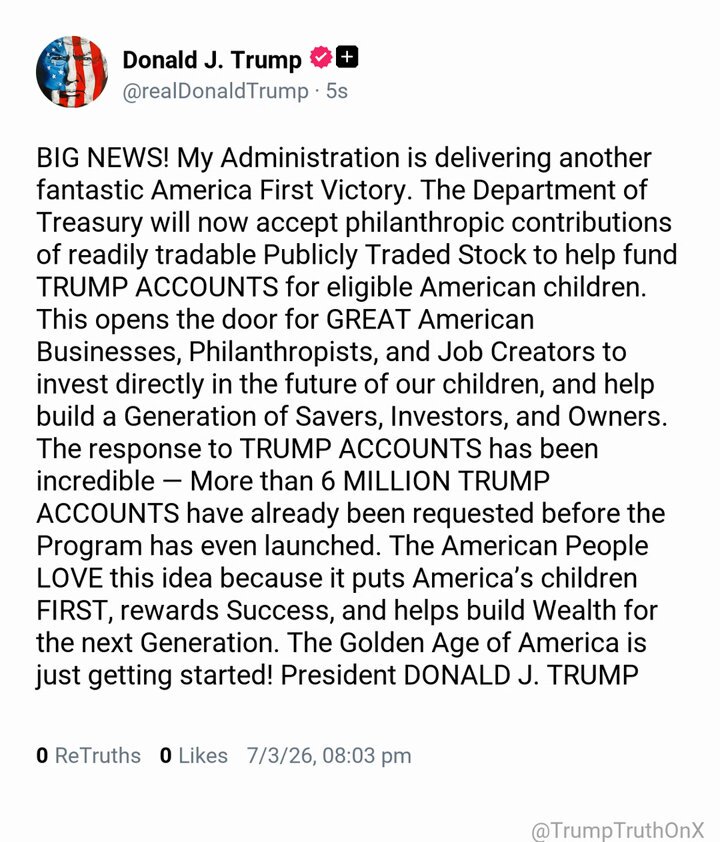 BIG NEWS! My Administration is delivering another fantastic America First Victory. The Department of Treasury will now accept philanthropic contributions of readily tradable Publicly Traded Stock to help fund TRUMP ACCOUNTS for eligible American children. This opens the door for GREAT American Businesses, Philanthropists, and Job Creators to invest directly in the future of our children, and help build a Generation of Savers, Investors, and Owners. The response to TRUMP ACCOUNTS has been incredible — More than 6 MILLION TRUMP ACCOUNTS have already been requested before the Program has even launched. The American People LOVE this idea because it puts America’s children FIRST, rewards Success, and helps build Wealth for the next Generation. The Golden Age of America is just getting started! President DONALD J. TRUMP ( TS: Jul 3 2026, 8:03 PM ET )​​​‍​​‌‍​​‌‍​​​​​​​‌‍​​​​​​​​​‌‍​​​​​​‌‍​​​​​​​​​‌‍​​​​​​​​‌‍​​​​​​​​‌‍​​​​​‌‍​​​‌‍​​​​​‌‍​​​​​‌‍​​​​​​​​​​‌‍​​​​​​​​‌‍​​​​​‌‍​​​​​​​‌‍​‌‍