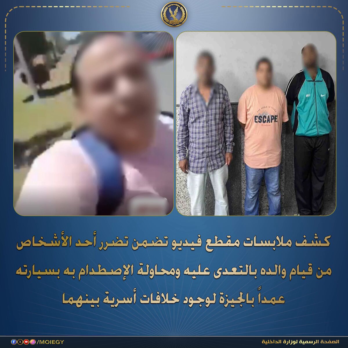 فى إطار كشف ملابسات مقطع فيديو تم تداوله بمواقع التواصل الإجتماعى تضمن تضرر أحد الأشخاص من قيام والده بالتعدى عليه ومحاولة الإصطدام به بسيارته عمداً بالجيزة لوجودخلافات أسرية بينهما . بالفحص تبين عدم ورود بلاغات فى هذا الشأن ، وأنه بتاريخ 5 الجارى حدثت مشاجرة بين كل من طرف أول ("الشاكى" أحد الأشخاص – مقيم بدائرة قسم أول شرطة الشيخ زايد) ، وطرف ثانى ("والد الشاكى" مالك شركة إستيراد وتصدير ، نجل شقيقته) بسبب خلافات أسرية فيما بينهم ، كما تبين سابقة تقدم الشاكى ببلاغ ضد والده خلال شهر مارس المنقضى إتهمه فيه بالتعدى عليه ووالدته وشقيقته بالضرب لذات الخلافات . أمكن ضبط طرفى المشاجرة ، وبمواجهتهما تبادلا الإتهامات فيما بينهم . تم إتخاذ الإجراءات القانونية . #وزارة_الداخلية