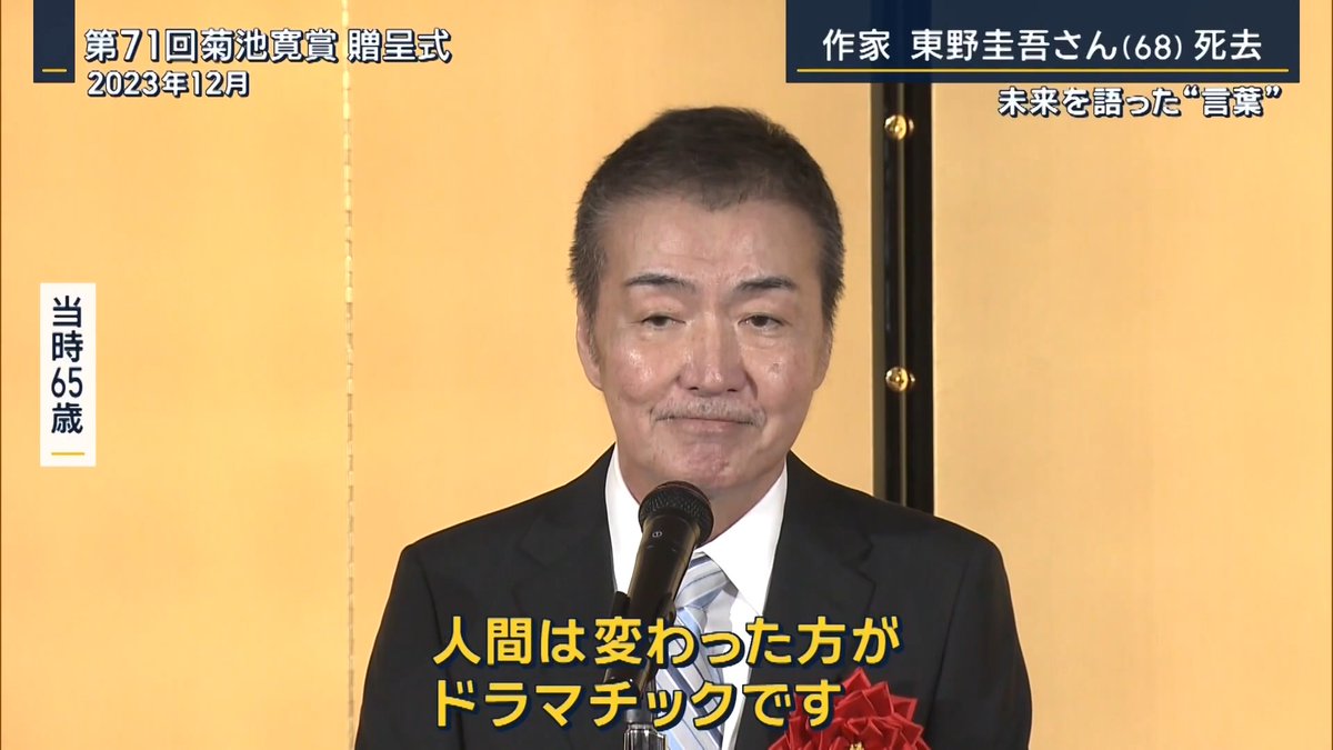 【作家・東野圭吾さん(68)死去】『ガリレオ』『白夜行』など | ▼2006年『容疑者Xの献身』で直木賞を受賞。その際の会見で― 東野圭吾さん 「自分が読者だとして、途中で面白くないとか飽きちゃうような、そういうものは絶対書きたくないんですよ」 「僕は本嫌いな少年だったので、いつも思っているのは、あの時の本嫌いな自分でも面白く読めるような小説にしたいといつも思っている」 6回目のノミネートでの“直木賞”受賞について― 東野圭吾さん 「(ノミネートは)6回目で(受賞まで)7年かかったが、正直強がりではなく、すごく楽しい7年でした」 「落ちるたびにやけ酒飲んで、みんなで選考委員の悪口言って、普通の人ではできない、おもしろいゲームをやったなって。できないのが寂しくなると思ったが、やっぱりきょうは勝ててよかった」 東野さんは27歳のときに江戸川乱歩賞を受賞し作家デビュー その後『ガリレオ』シリーズなど数々の作品が、テレビドラマや映画になっている これまでに発表した作品は106冊 累計発行部数は1億部を超え、41の国と地域でも出版されている ▼海外の読者からも悲しみの声が― 中国のファン 「高校のときから彼が大好きだった。もうすでに大学を卒業したが、彼とは“古い友人”のような感覚」 韓国のファン 「友達に本を推薦してもらったが、それが『容疑者Xの献身』。亡くなったと聞いて心が…」 ▼“未来”について語っていたことも― 東野圭吾さん(2019年・野間出版文化賞受賞時) 「ここにいる皆さんの明日からの未来を含めた人生の中で、一番若いのがきょうです」 「きょうが一番若いんだから、きょうが一番これからの人生の中で可能性があると思って、これからもいい小説を…自分でいい小説をと言っていたらしょうがないですね」 「皆さんに楽しんでいただける小説を書いて、少しでも出版界をもうけさせて、若い作家が育ってくれたらいいなと思います」 ▼出版社7社の担当者が共同で運営するSNSでコメントを発表 東野圭吾さんの公式X 「生み出された物語はたくさんの読者を魅了し続けることと思います。これからも、東野さんの小説をお楽しみください」 ▼『人間は変わった方がドラマチックです』 東野圭吾さん(2023年・菊池寛賞受賞時) 「日本は政治家を筆頭に、いったん言い出したら意見を変えてはいけない考えを変えたら恥だというような雰囲気があるような気がします」 「そんなことはないです。全然かまわないですよ。いくらでも意見を変えて。そうしないと話し合いって進まないじゃないですか。人間は変わった方がドラマチックです」 「そうやって肩の力を抜いて、どんどん変化をして生きていきましょう」