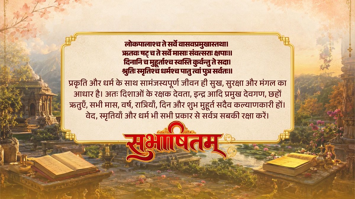 प्रकृति के संरक्षण और सम्मान में ही मानवता का कल्याण निहित है। हमारी परंपरा भी हमें इसी धर्मसम्मत आचरण की प्रेरणा देती है। लोकपालाश्च ते सर्वे वासवप्रमुखास्तथा। ऋतवः षट् च ते सर्वे मासाः संवत्सराः क्षपाः॥ दिनानि च मुहूर्ताश्च स्वस्ति कुर्वन्तु ते सदा। श्रुतिः स्मृतिश्च धर्मश्च पातु त्वां पुत्र सर्वतः॥
