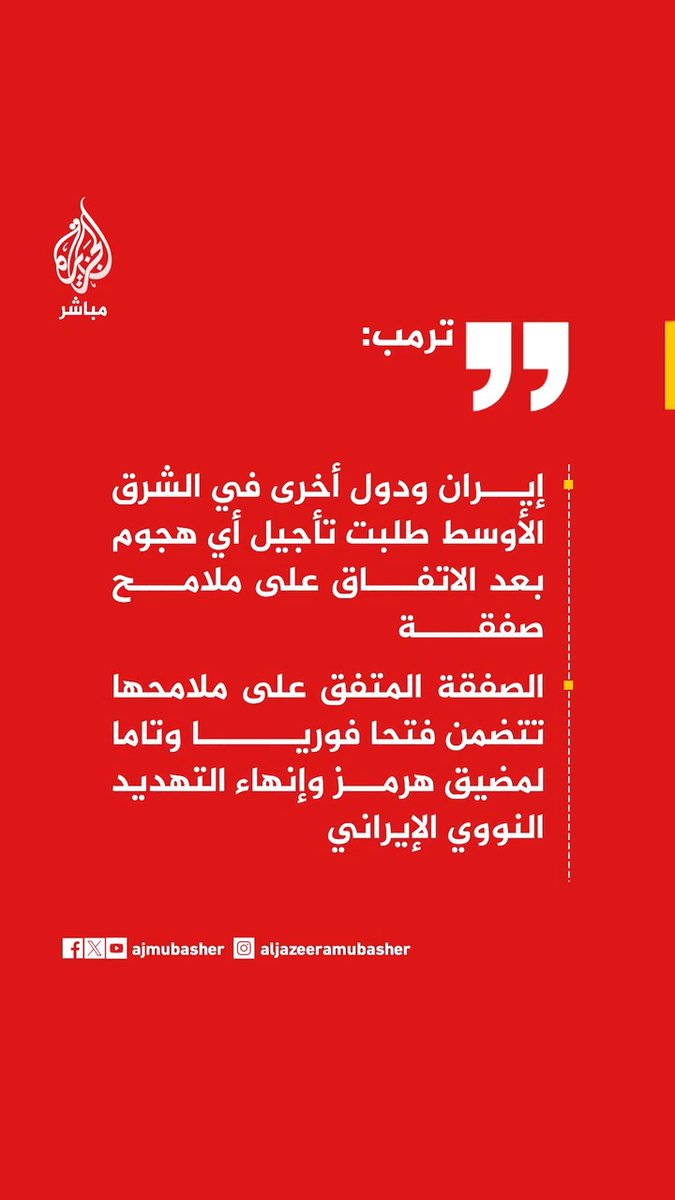 ترمب: إيران ودول أخرى في الشرق الأوسط طلبت تأجيل أي هجوم بعد الاتفاق على ملامح صفقة الصفقة المتفق على ملامحها تتضمن فتحا فوريا وتاما لمضيق هرمز وإنهاء التهديد النووي الإيراني وافقت من أجل مستقبل العالم وبقاء إيران على إلغاء الهجوم مقابل إمكانية التوصل سريعا إلى اتفاق