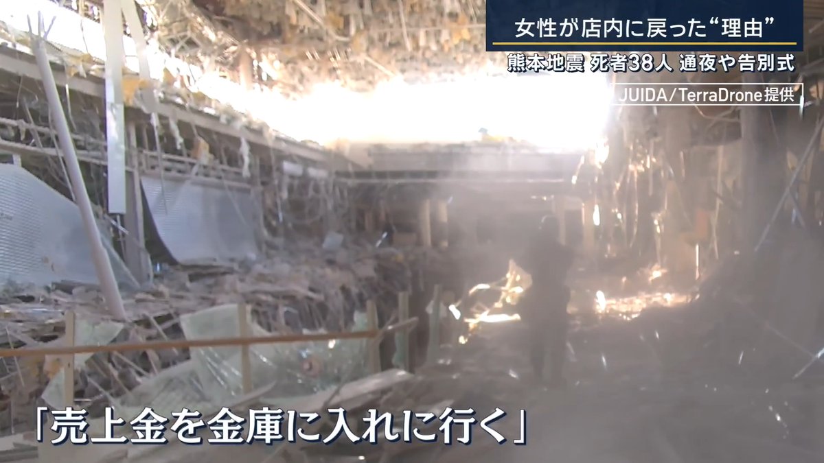 【熊本地震 死者38人】女性が店内に戻った“理由”は | イオンモール熊本では7人の死亡が確認されていて、そのうち3人が同じアパレルショップの従業員 ▼叶わなかった“ウエディングドレスの写真” イオンモール熊本で亡くなった女性の夫 「見つかったときに、天井か壁か分からないですが、そういったものが体にかぶさっていて、見つかるまでに2日ほどかかってしまって」 「医師の診断では『苦しんだ時間は短かった』それだけが救いかな」 「付き合い自体は長かったんですけど、着せる機会がなくて今まで」 「最後、自分にとっても悔いがないように用意させていただいた」 「『写真は撮りたいね』と話はしていた。それが叶う前に逝っちゃったので、こんな形でしか用意できなかったですが、あっちに行っても着てくれれば、1回は」 ▼一度は避難するも再び館内へ… 2階の雑貨店『ハビタ』で勤務していた大竹玖瑠美さん(22)は地震のあと、客を避難させ、自身も館外へ避難。そこで親族と偶然、会っている 大竹さんの親族 「『店内に戻らないといけない』と言うから『なんで?』と。『売り上げを金庫に入れに行かないといけない』と」 「会社からそう言われれば、戻るしかなかったと思う。それで店内に入っていった」 ▼会社側は当初の説明を変更し謝罪 大竹さんの親族 「玖瑠実ともう一人の方が、携帯しか持ってきていないから、『荷物を取りに行きたい』と言われたので 、『(会社側は)よかったら、可能だったら売り上げを金庫に入れてほしい』と言ったと」 しかし、2日の大竹さんの通夜では… ハビタ 湯瀬剛二営業部長 「私が錯綜していて、『(別のスタッフが)荷物を取りたい』と言ったのは、私が『金庫に入れてほしい』と言った後に聞いた話」 大竹さんの親族 「湯瀬さんが店長に『売り上げを金庫に入れにかえってくれ』と言った?」 ハビタ 湯瀬剛二営業部長 「そうですね」 大竹さんの親族 「わたくしに説明したのは」 ハビタ 湯瀬剛二営業部長 「錯綜していました」 大竹さんの親族 「言い訳しないでください。錯綜じゃなくきちっと言ってください。『売上金を金庫に入れてくれ』と言ったのが先ですよね」 ハビタ 湯瀬剛二営業部長 「はい先です」 大竹さんと一緒に館内に戻った別のスタッフも、爆発に巻き込まれて死亡している ▼『避難後は館内に入らない』イオン側のマニュアルも… ハビタ側は、イオンモールの許可を取り戻るよう伝えたとしているが、実際に許可があったかは明らかになっていない