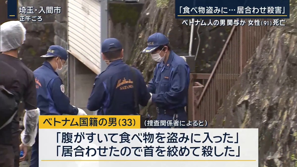 【『食べ物盗みに…居合わせ殺害』ベトナム人の男が関与か】 | 埼玉・飯能市の山林で、91歳の女性遺体が見つかった 女性は1人暮らしで、『行方が分からない』と長男が警察に通報していた 捜査関係者によると、別の事件で逮捕されたベトナム国籍の男(33)が、取り調べの際に、女性の自宅に『腹が空いて食べ物を盗みに入った』『居合わせたので首を絞めて殺した』などと話していることが分かった 警察は事件の詳しい経緯を調べている