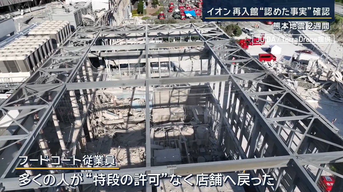 【イオン避難後に再入館“認める”】「火の元を消しに」 | ▼熊本地震から2週間 献花に訪れた人 「2階のお店にいて買い物してたんですけども、その時に揺れが始まって。いろんな思いが詰まっていますので、少しですけれども気持ちを届けられれば」 地震発生時、店内にいた客と従業員約4500人は爆発が起きる前に避難を完了していた 熊本県 木村敬知事 「不謹慎な言い方かもしれませんが、犠牲になられた方には本当にお悔やみを申し上げたいところであるんですが、当初、おられたお客さま、それ以外の従業員の方を避難できたこと、評価をしてもいい面もあるんだとあえてこの場で申し上げたい」 ▼死亡した7人以外にも館内に戻った人が イオン側の対応マニュアルでは大規模地震の発生後、施設外に避難して館内に戻ってはいけないと規定 11日イオンは、実際には現場の判断で再入館を認めていたことを公表 地震発生から約30分後の午後5時ごろには専門店の従業員の避難完了 ↓ 車の鍵を店に置いて避難した人たちが帰宅困難者に ↓ 「鍵を取りに行きたい」と再入館を求める声が上がる ↓ 「貴重品を回収したい」「トイレを使いたい」「レジを締めたい」などの要望も相次ぐ 専門店の従業員 「結構みんな(外で)固まって座って安否確認などをされていました」 「戻りたいけど、今どういう状況か分からないから戻れないよねって話は結構されていましたし、やっぱり携帯とかを持っていない方もいたので“取りに行きたい”って声はたくさん聞こえていました」 イオン側の現場担当者が“一時的な再入館”の許可を出す イオンの説明では「館内に戻っていい」という避難解除のアナウンスはしていないという 再入館したフードコートの従業員によると、かなりの人数が“特段の許可なく”店舗に戻っていた “再入館”した専門店の従業員 「店長の方から連絡が来て、火の元・ガス・フライヤー・電源だけ落として帰るってなったので、もう一回中に戻ったんです」 (Q.“戻らないで下さい”の声は) 「特にそういう注意はなかったんですけど、他の店舗も“火の元があるから”とか言って、フードコートの店舗は全部火の元を消しに行った」 再入館した“専門店”の従業員 「地震の30分後ぐらいに入ったので、午後5時すぎだったかと思います。誰も止めることなく、すんなり入れるって状況でした」 「(イオン側の)止める人たちも、自分たちを見てるだけみたいな。自分も1~2分(出るのが)遅れてたら、もしかしたら亡くなってたのかな」 爆発の原因は現在も不明 ▼被災地では先行きの見えない状況に不安も 納屋で避難生活 津田宣治さん 「関連死は今からだもんね。夜寝ても寝られない」 10年前の熊本地震では、地震後の災害関連死が 死者全体の約8割を占める ▼住民の生活状況の確認を急ぐ 熊本・氷川町では全4500世帯の訪問が目標 断水が解消していない家では… 保健師 「(水は)どこかへくみに行く、それとも地下水?」 「片付けもだいぶ暑いと思うんですけど、水分とか意識的にとってますか。熱中症とか気をつけてくださいね」 「今後、お体のことで心配事があったらお気軽にご相談ください」 保健師(愛媛県から派遣) 福田愛さん 「8月7日から全戸訪問を始めて、ようやく4分の1回れている状況。まだ回れていない地区を回って、町全体の状況を把握することが急がれる」
