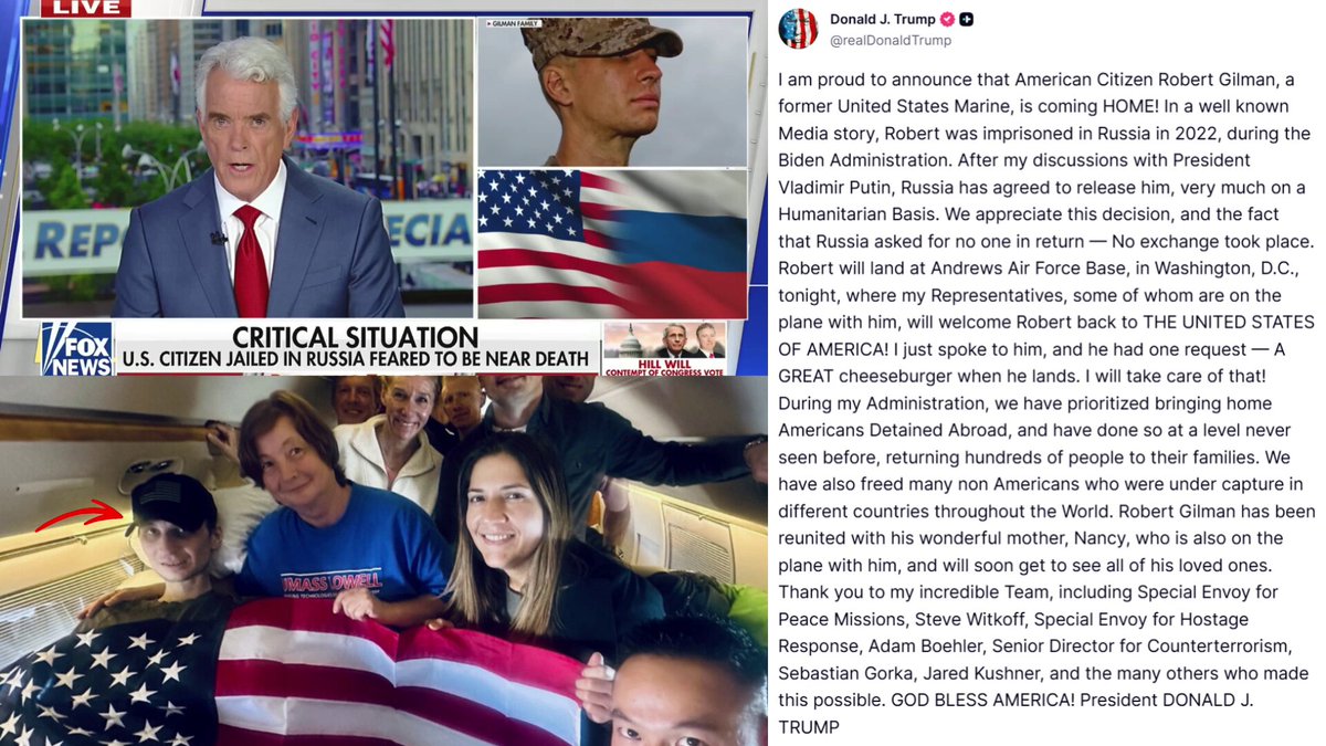 🚨 JUST IN: President Trump has secured the RELEASE of former US Marine and American citizen Robert Gilman from Russian imprisonment, after reports indicated he was almost DEAD in captivity Putin AGREED to release him. He'll be home TONIGHT 🇺🇸 Thank God! 🙏🏻 "I am proud to announce that American Citizen Robert Gilman, a former United States Marine, is coming HOME! In a well known Media story, Robert was imprisoned in Russia in 2022, during the Biden Administration." "After my discussions with President Vladimir Putin, Russia has agreed to release him, very much on a Humanitarian Basis." "We appreciate this decision, and the fact that Russia asked for no one in return — No exchange took place. Robert will land at Andrews Air Force Base, in Washington, D.C., tonight, where my Representatives, some of whom are on the plane with him, will welcome Robert back to THE UNITED STATES OF AMERICA!" "I just spoke to him, and he had one request — A GREAT cheeseburger when he lands. I will take care of that! During my Administration, we have prioritized bringing home Americans Detained Abroad, and have done so at a level never seen before, returning hundreds of people to their families." "We have also freed many non Americans who were under capture in different countries throughout the World. Robert Gilman has been reunited with his wonderful mother, Nancy, who is also on the plane with him, and will soon get to see all of his loved ones. Thank you to my incredible Team, including Special Envoy for Peace Missions, Steve Witkoff, Special Envoy for Hostage Response, Adam Boehler, Senior Director for Counterterrorism, Sebastian Gorka, Jared Kushner, and the many others who made this possible. GOD BLESS AMERICA! President DONALD J. TRUMP"