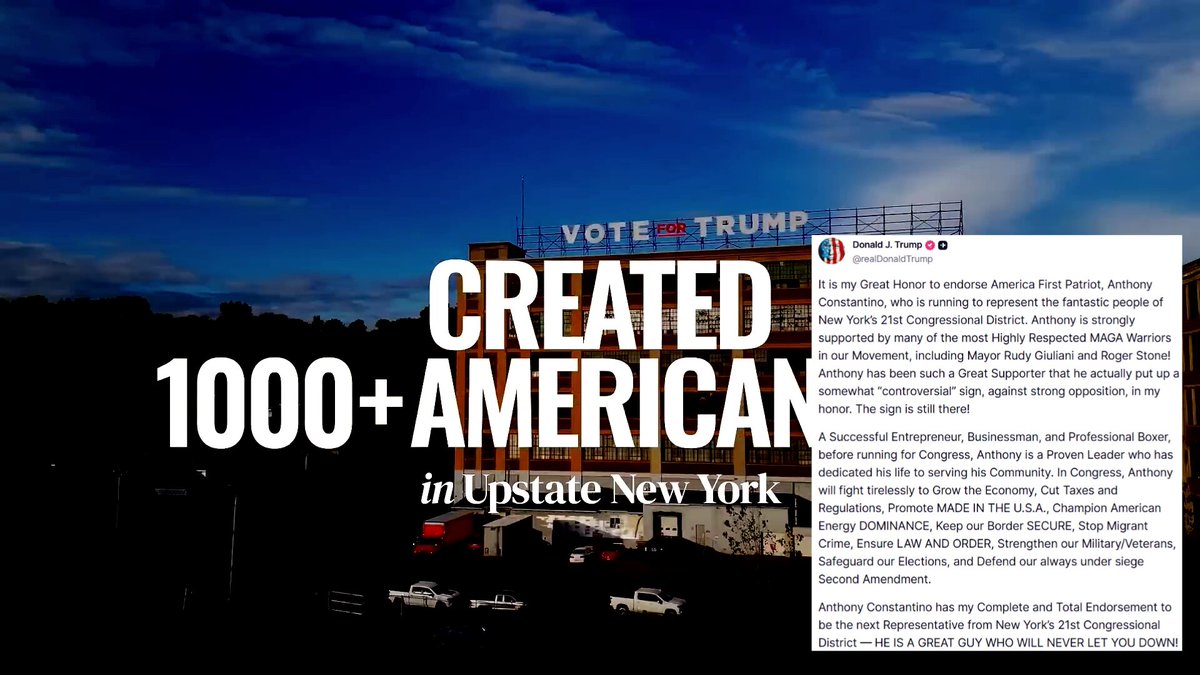 🚨 JUST NOW: President Trump calls on New Yorkers to storm the polls for Anthony Constantino in the 21st Congressional District this November, an OPEN seat 🔥🔥 "It is my Great Honor to endorse America First Patriot, Anthony Constantino, who is running to represent the fantastic people of New York’s 21st Congressional District. Anthony is strongly supported by many of the most Highly Respected MAGA Warriors in our Movement, including Mayor Rudy Giuliani and Roger Stone! Anthony has been such a Great Supporter that he actually put up a somewhat “controversial” sign, against strong opposition, in my honor. The sign is still there! A Successful Entrepreneur, Businessman, and Professional Boxer, before running for Congress, Anthony is a Proven Leader who has dedicated his life to serving his Community. In Congress, Anthony will fight tirelessly to Grow the Economy, Cut Taxes and Regulations, Promote MADE IN THE U.S.A., Champion American Energy DOMINANCE, Keep our Border SECURE, Stop Migrant Crime, Ensure LAW AND ORDER, Strengthen our Military/Veterans, Safeguard our Elections, and Defend our always under siege Second Amendment. Anthony Constantino has my Complete and Total Endorsement to be the next Representative from New York’s 21st Congressional District — HE IS A GREAT GUY WHO WILL NEVER LET YOU DOWN!"