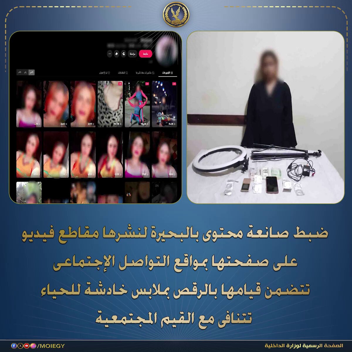 رصد قطاع الأمن العام قيام صانعة محتوى بنشر مقاطع فيديو على صفحتها بمواقع التواصل الإجتماعى تتضمن قيامها بالرقص بملابس خادشة للحياء تتنافى مع القيم المجتمعية . عقب تقنين الإجراءات تم ضبط المذكورة "لها معلومات جنائية" حال تواجدها بدائرة قسم شرطة دمنهور بالبحيرة ، وبحوزتها (هاتفى محمول "بفحصهما تبين إحتوائهما على دلائل تؤكد نشاطها الإجرامى") وبمواجهتها إعترفت بنشرها مقاطع الفيديو المشار إليها على صفحتها بمواقع التواصل الإجتماعى لزيادة نسب المشاهدات وتحقيق أرباح مالية . تم إتخاذ الإجراءات القانونية . #وزارة_الداخلية