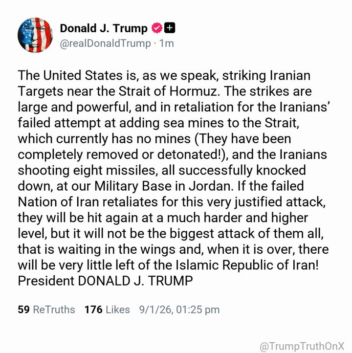The United States is, as we speak, striking Iranian Targets near the Strait of Hormuz. The strikes are large and powerful, and in retaliation for the Iranians’ failed attempt at adding sea mines to the Strait, which currently has no mines (They have been completely removed or detonated!), and the Iranians shooting eight missiles, all successfully knocked down, at our Military Base in Jordan. If the failed Nation of Iran retaliates for this very justified attack, they will be hit again at a much harder and higher level, but it will not be the biggest attack of them all, that is waiting in the wings and, when it is over, there will be very little left of the Islamic Republic of Iran! President DONALD J. TRUMP ( TS: Sep 1 2026, 1:25 PM ET )​​​​​​​​‍‌​​​‍​‌‍‍‌‍‍‍‍​​‌​‍‌‍‌‌‌‍‍‌‌‍‍‌‌​‌‌