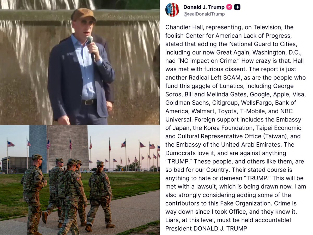 🚨 HOLY CRAP! President Trump just announced a major lawsuit is being prepared against a Soros and foreign-funded organization that slandered the deployment of the National Guard in DC and US cities 47 says he might even sue the DONORS like SOROS The group is also funded by the Gates', Google, Apple, big banks and more 🤯 TRUMP: "Chandler Hall, representing, on Television, the foolish Center for American Lack of Progress, stated that adding the National Guard to Cities, including our now Great Again, Washington, D.C., had “NO impact on Crime.” How crazy is that." "The report is just another Radical Left SCAM, as are the people who fund this gaggle of Lunatics, including George Soros, Bill and Melinda Gates, Google, Apple, Visa, Goldman Sachs, Citigroup, WellsFargo, Bank of America, Walmart, Toyota, T-Mobile, and NBC Universal. Foreign support includes the Embassy of Japan, the Korea Foundation, Taipei Economic and Cultural Representative Office (Taiwan), and the Embassy of the United Arab Emirates." "The Dumocrats love it, and are against anything “TRUMP.” These people, and others like them, are so bad for our Country." "Their stated course is anything to hate or demean “TRUMP.” This will be met with a lawsuit, which is being drawn now." "I am also strongly considering adding some of the contributors to this Fake Organization. Crime is way down since I took Office, and they know it. Liars, at this level, must be held accountable! President DONALD J. TRUMP" 🔥 SUE THEM ALL, POTUS! Everyone who funded this should be forced to fully denounce and retract the report or face legal action for total fabrication of the stats!