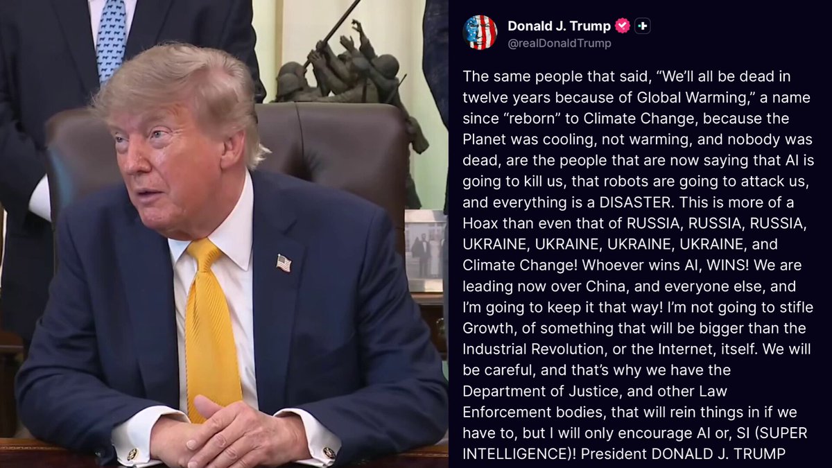 🚨 JUST IN: President Trump tells the AI doomers and hoaxers to SCREW OFF, he's NOT giving into the propaganda — calling it a HOAX just like "global warming" and "RUSSIA COLLUSION" 47 also calls it SUPER INTELLIGENCE, SI 🔥 "We are leading now over China, and everyone else, and I’m going to keep it that way! I’m not going to stifle Growth, of something that will be bigger than the Industrial Revolution, or the Internet, itself." "We will be careful, and that’s why we have the Department of Justice, and other Law Enforcement bodies, that will rein things in if we have to, but I will only encourage AI or, SI (SUPER INTELLIGENCE)!" "The same people that said, “We’ll all be dead in twelve years because of Global Warming,” a name since “reborn” to Climate Change, because the Planet was cooling, not warming, and nobody was dead, are the people that are now saying that AI is going to kill us, that robots are going to attack us, and everything is a DISASTER." China loves the dooming, remember that. Why would an adversary tell us AI is bad? Because if they pull ahead, they defeat us and become the next global superpower. It's really that simple. TRUMP KNOWS WHAT TIME IT IS. America must win the future! 🇺🇸