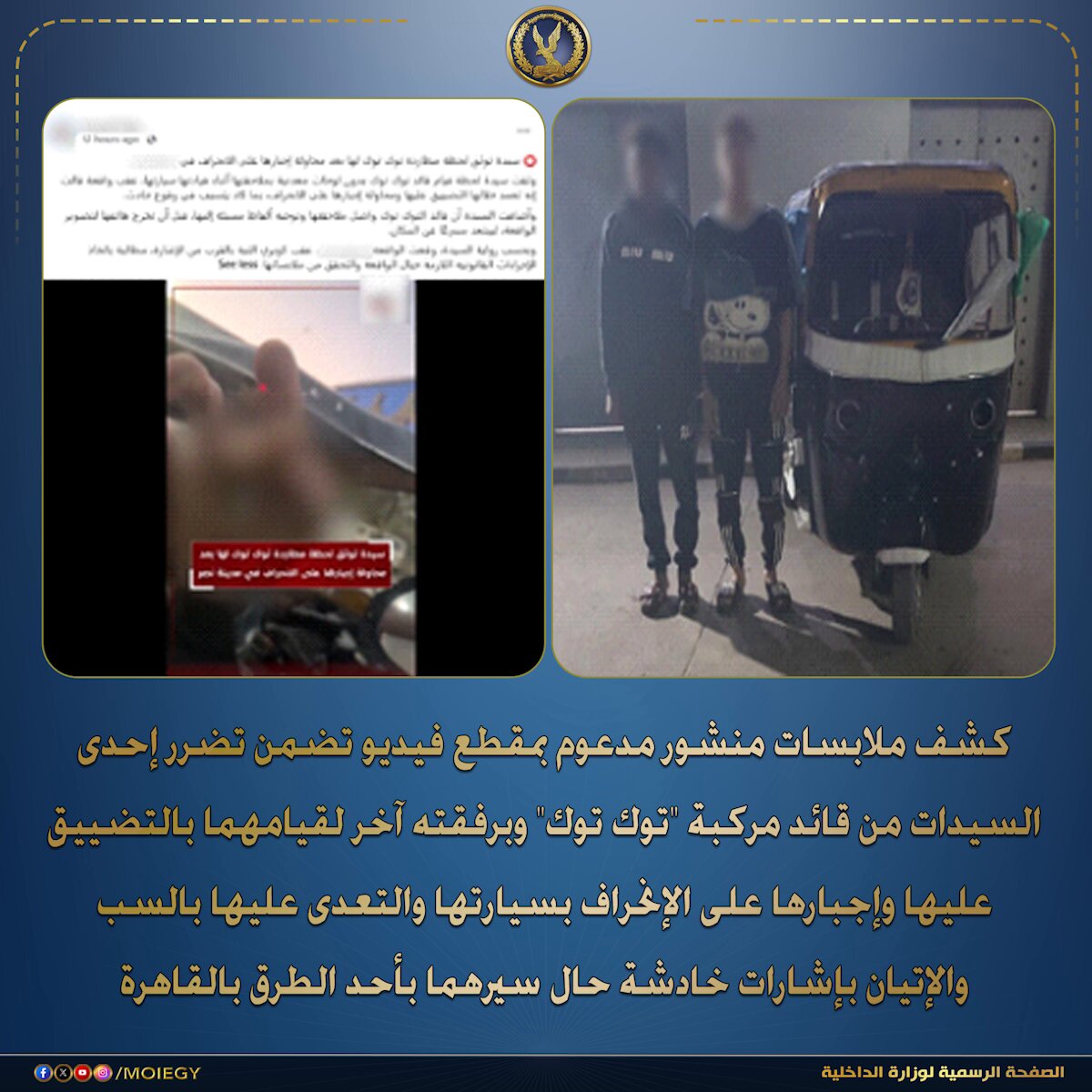 فى إطار كشف ملابسات منشور مدعوم بمقطع فيديو تم تداوله بمواقع التواصل الإجتماعى تضمن تضرر إحدى السيدات من قائد مركبة "توك توك" وبرفقته آخر لقيامهما بالتضييق عليها وإجبارها على الإنحراف بسيارتها والتعدى عليها بالسب والإتيان بإشارات خادشة حال سيرهما بأحد الطرق بالقاهرة. بالفحص أمكن تحديد وضبط مركبة "التوك توك" الظاهرة بمقطع الفيديو وقائدها ومرافقه (سائق ، ميكانيكى – مقيمين بدائرة قسم شرطة مدينة نصر ثالث)، وبمواجهتهما إعترفا بإرتكاب الواقعة بتاريخ 30/ سبتمبر المنقضى على النحو المشار إليه لإعتراض الشاكية على سيرهما عكس الإتجاه بمركبة "التوك توك" بدائرة قسم شرطة مدينة نصر ثالث. تم التحفظ على المركبة ، وإتخاذ الإجراءات القانونية. #وزارة_الداخلية