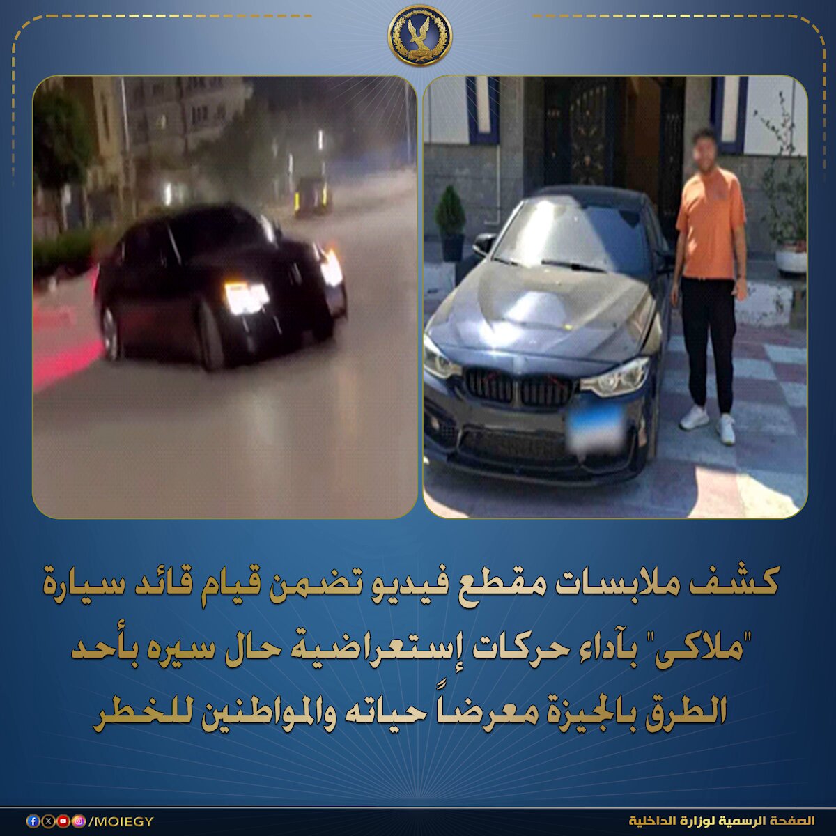فى إطار كشف ملابسات مقطع فيديو تم تداوله بمواقع التواصل الإجتماعى تضمن قيام قائد سيارة "ملاكى" بآداء حركات إستعراضية حال سيره بأحد الطرق بالجيزة معرضاً حياته والمواطنين للخطر. بالفحص أمكن تحديد وضبط السيارة الملاكى الظاهرة بمقطع الفيديو "سارية التراخيص" وقائدها (طالب - مقيم بدائرة قسم شرطة حدائق أكتوبر بالجيزة)، وبمواجهته إعترف بإرتكابه الواقعة على النحو المُشار إليه بتاريخ 30/ أغسطس الماضى حال سيره بأحد الطرق بالجيزة إبتهاجاً بشرائه للسيارة. تم التحفظ على السيارة .. وإتخاذ الإجراءات القانونية. #وزارة_الداخلية