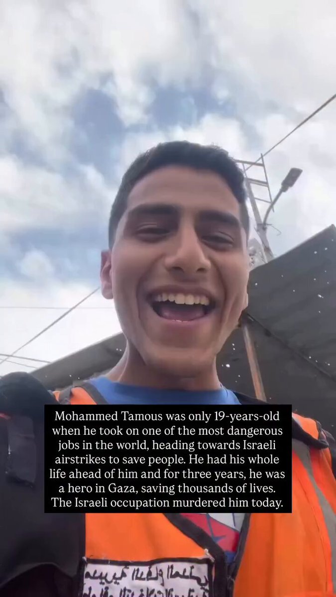 The world lost a hero today. The Israeli occupation murdered Mohammed Tamous while he was heading to save Palestinians from under the rubble, the same he’s been doing for 3 years. He was only 19-years-old when he took on one of the most dangerous jobs in the world, heading towards Israeli airstrikes to save people. He had his whole life ahead of him and for three years, he was a hero in Gaza, saving thousands of lives. We will never forget you. We are heartbroken.